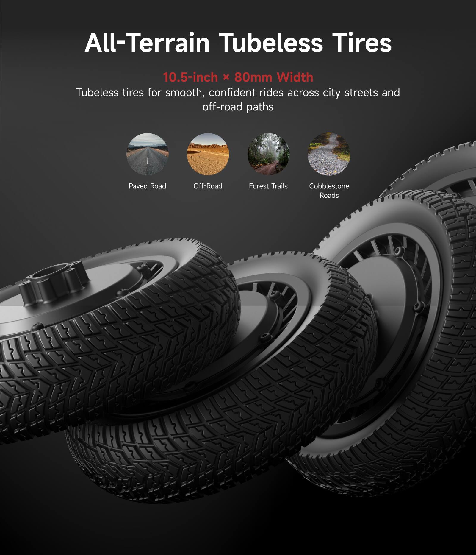 All-Terrain Tubeless Tires  
10.5-inch x 80mm Width  
Tubeless tires for smooth, confident rides across city streets and off-road paths  

- Paved Road  
- Off-Road  
- Forest Trails  
- Cobblestone Roads