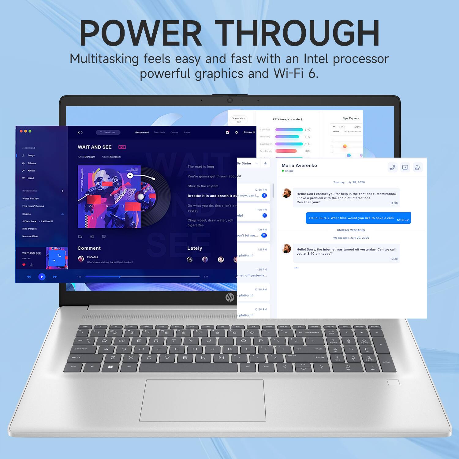 POWER THROUGH  
Multitasking feels easy and fast with an Intel processor, powerful graphics, and Wi-Fi 6.

WAIT AND SEE  
The road is long  
You're gonna get thrown around  
Breathe it in and breathe it out  
Stick to the rhythm  
Do what you do, here in secret  
Chop wood, draw water, light cigarettes

Maria Averenko  
Tuesday, July 26, 2020  
Hello! Can you contact our help to fix the chat bot customization?  
I have a problem with the chain of interactions.  
Can I call you?

Hello Sure! What time would you like to have a call?  
12:38

Lately  
platformer!  
12:50 PM  
platformer!  
12:50 PM

CITY USAGE of water  
- 47%  
- 20%  
- 11%  
- 11%  
- 11%

Pipe Repairs  
- 100%  
- 20%  
- 20%  
- 20%  
- 20%

Maria Averenko  
Tuesday, July 26, 2020  
Hello