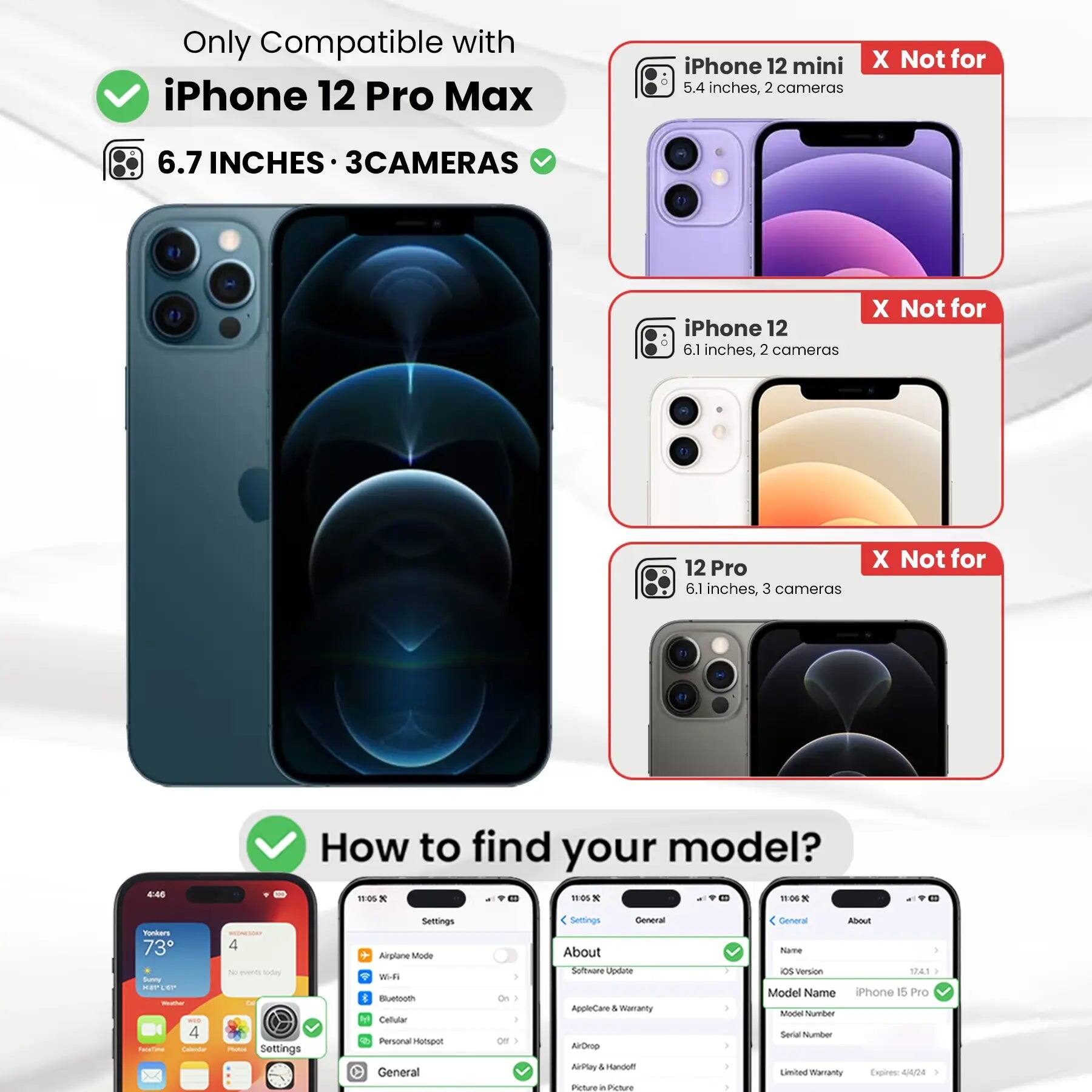 Only Compatible with iPhone 12 Pro Max  
6.7 INCHES • 3CAMERAS  

iPhone 12 mini 5.4 inches, 2 cameras  
X Not for  

iPhone 12 6.1 inches, 2 cameras  
X Not for  

12 Pro 6.1 inches, 3 cameras  
X Not for  

How to find your model?  

Settings  
Airplane Mode  
Wi-Fi  
Bluetooth  
Cellular  
Personal Hotspot  
General  
About  
Software Update  
AppleCare & Warranty  
AirDrop  
AirPlay & Handoff  
Picture in Picture  

General  
About  
Name  
iOS Version  
Model Name iPhone 15 Pro  
Model Number  
Serial Number  
Limited Warranty Expires: 4/4/24