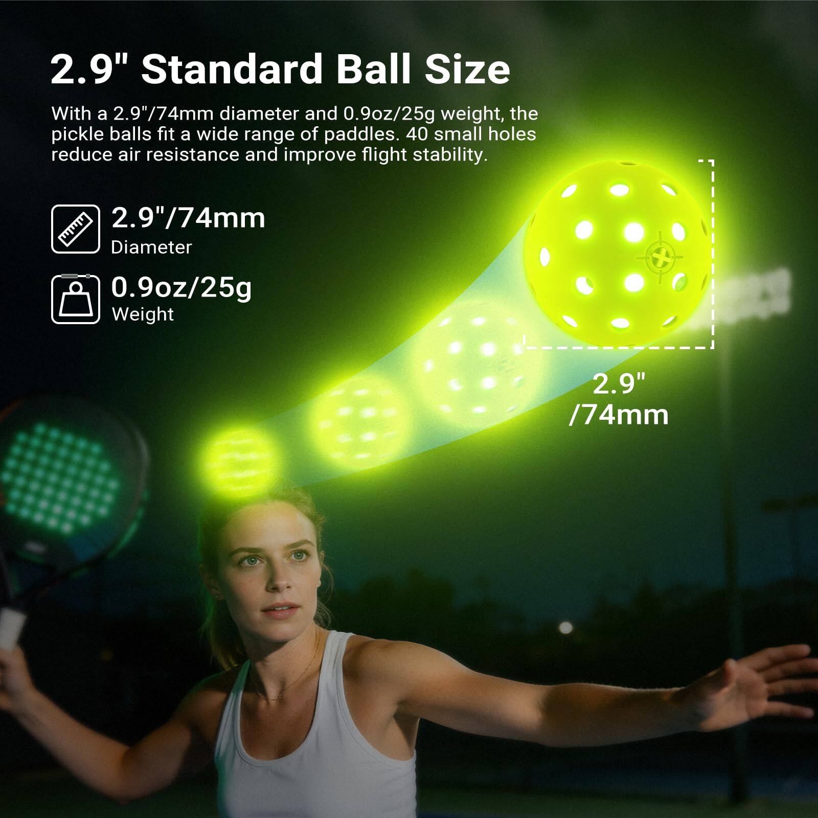 2.9" Standard Ball Size

With a 2.9"/74mm diameter and 0.9oz/25g weight, the pickle balls fit a wide range of paddles. 40 small holes reduce air resistance and improve flight stability.

- 2.9"/74mm Diameter
- 0.9oz/25g Weight