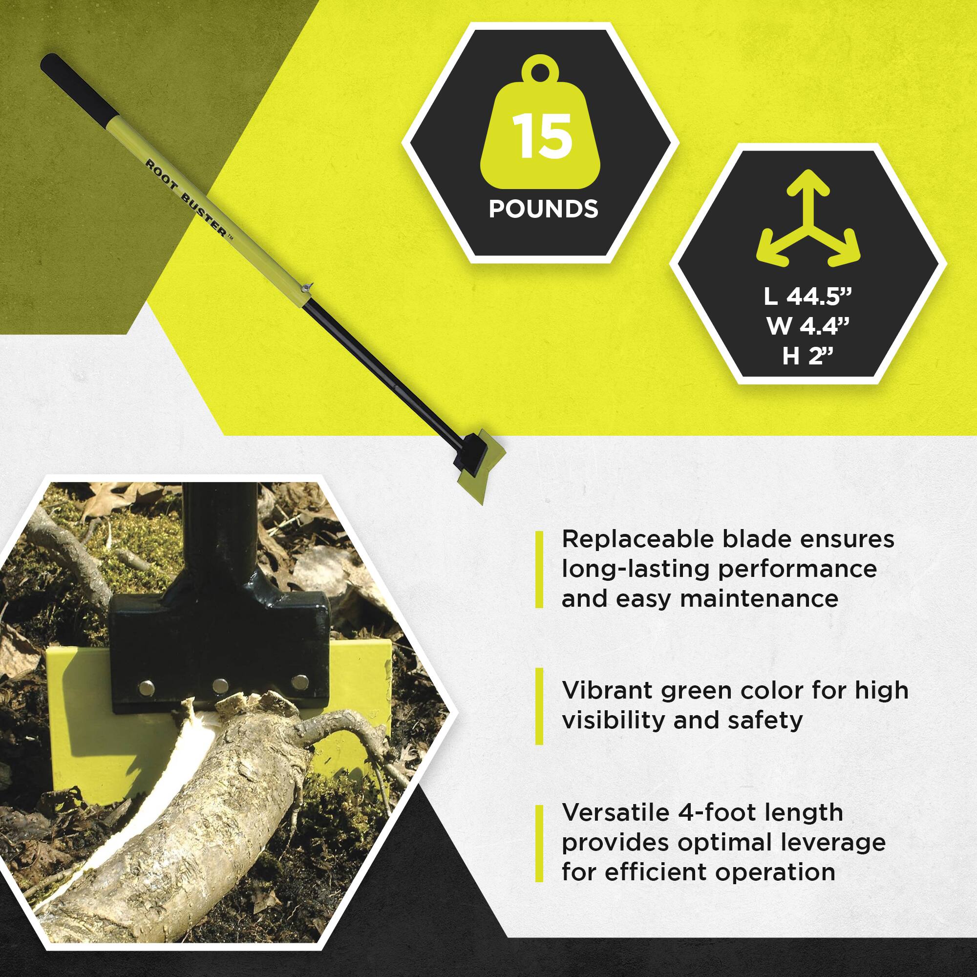 ROOT BUSTER

15 POUNDS

L 44.5" W 4.4" H 2"

- Replaceable blade ensures long-lasting performance and easy maintenance
- Vibrant green color for high visibility and safety
- Versatile 4-foot length provides optimal leverage for efficient operation