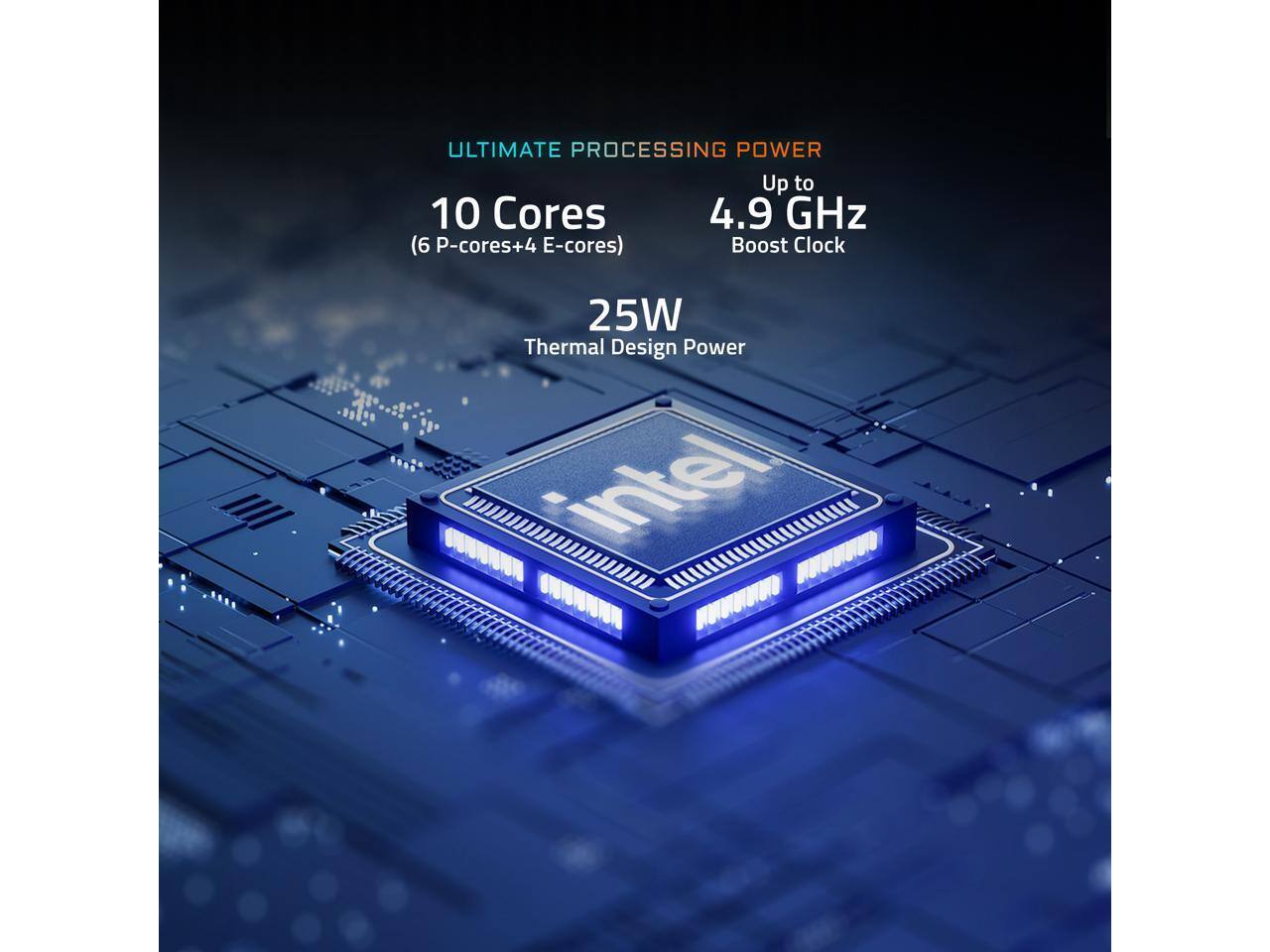 ULTIMATE PROCESSING POWER  
Up to 10 Cores (6 P-cores + 4 E-cores)  
4.9 GHz Boost Clock  
25W Thermal Design Power