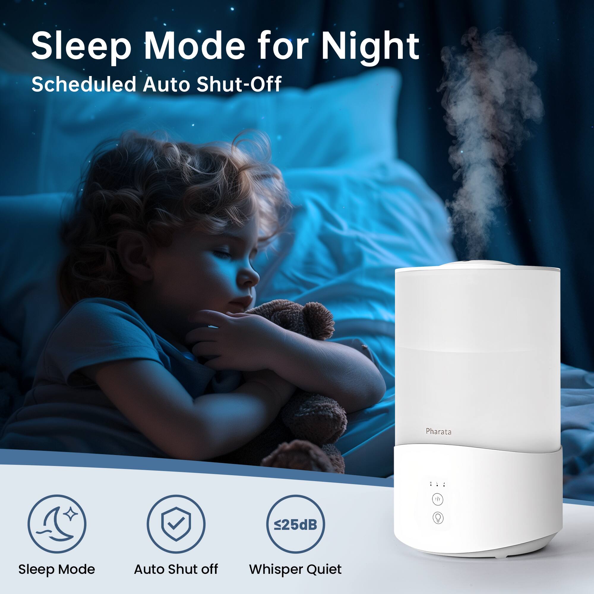 Sleep Mode for Night  
Scheduled Auto Shut-Off  

Sleep Mode  
Auto Shut off  
Whisper Quiet  
≤25dB