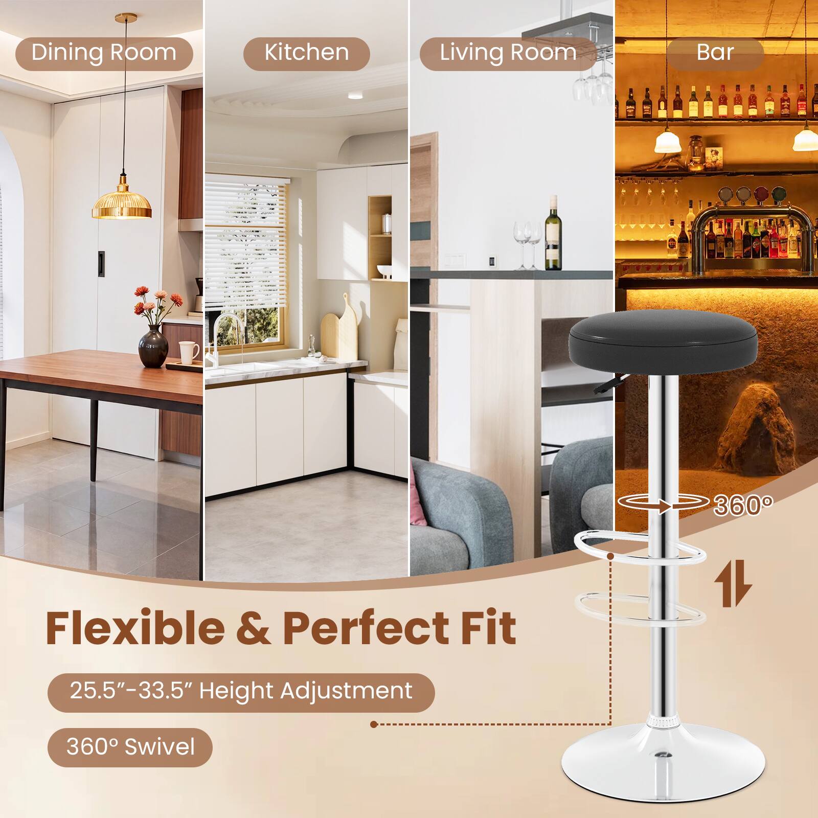 Dining Room  
Kitchen  
Living Room  
Bar  

Flexible & Perfect Fit  
25.5"-33.5" Height Adjustment  
360° Swivel