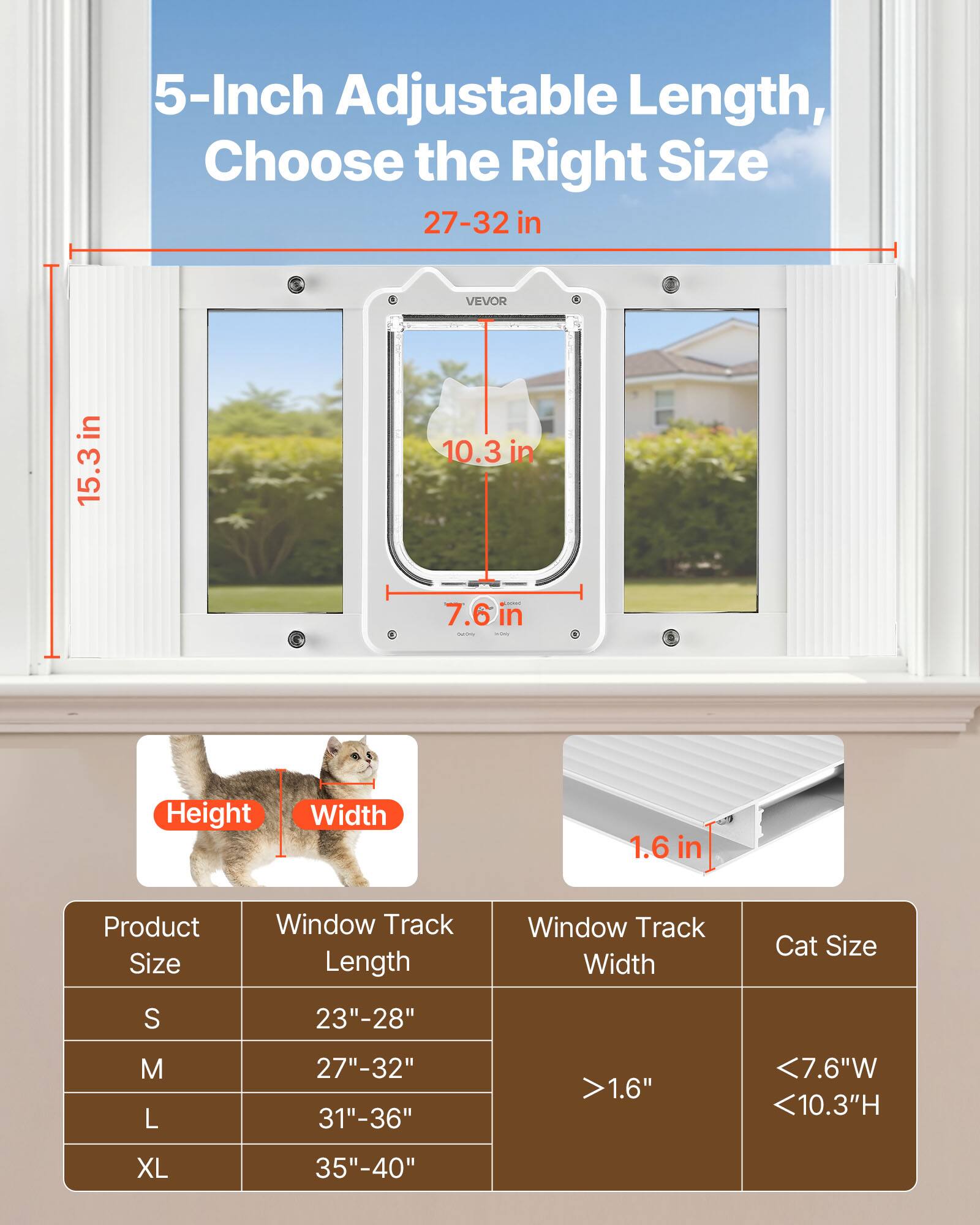 5-Inch Adjustable Length, Choose the Right Size

27-32 in

VEVOR

15.3 in

10.3 in

7.6 in

1.6 in

Product Size | Window Track Length | Window Track Width | Cat Size
--- | --- | --- | ---
S | 23"-28" | >1.6" | <7.6"W <10.3"H
M | 27"-32" |  | 
L | 31"-36" |  | 
XL | 35"-40" |  |