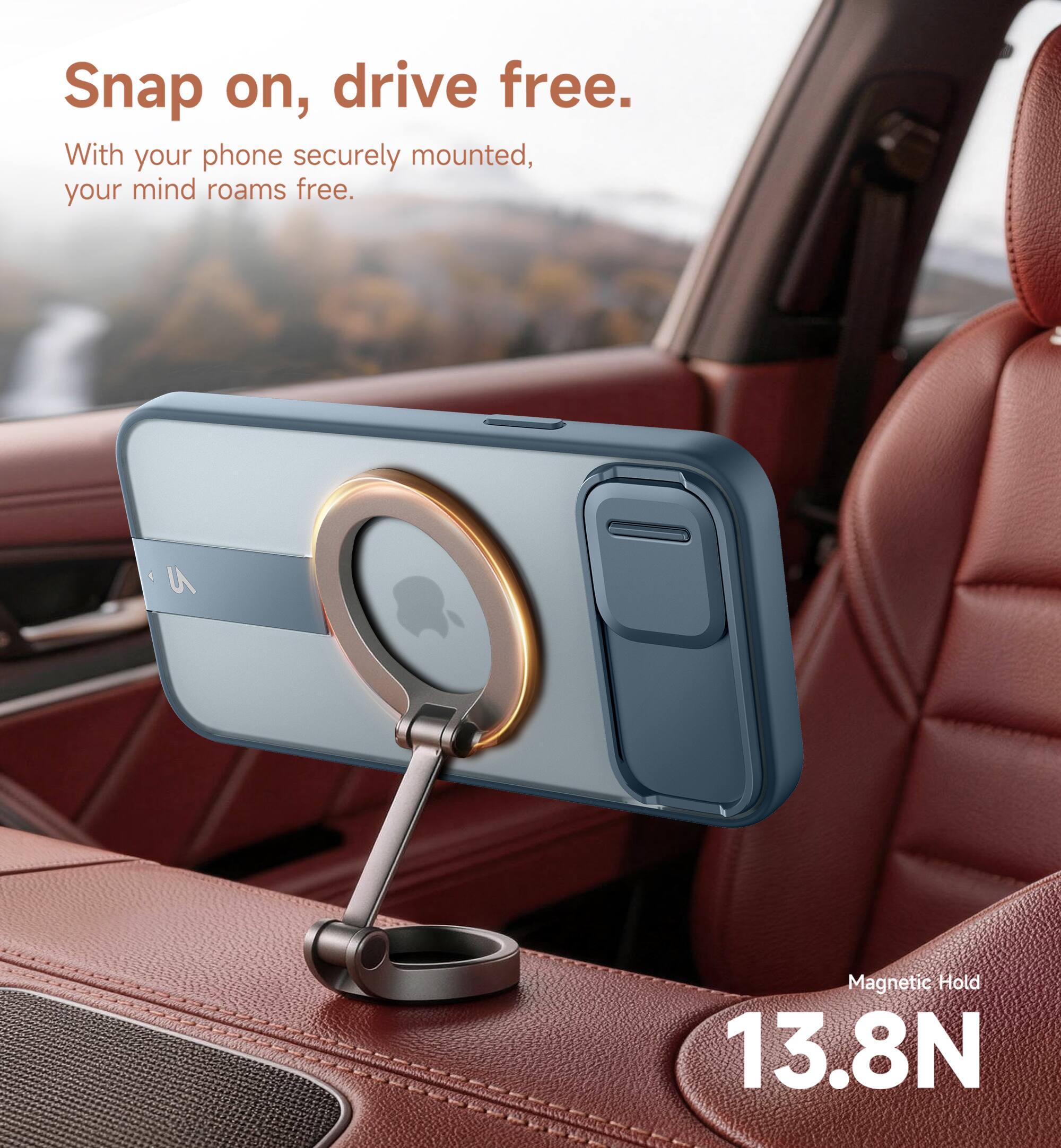 Snap on, drive free.  
With your phone securely mounted, your mind roams free.  
Magnetic Hold 13.8N