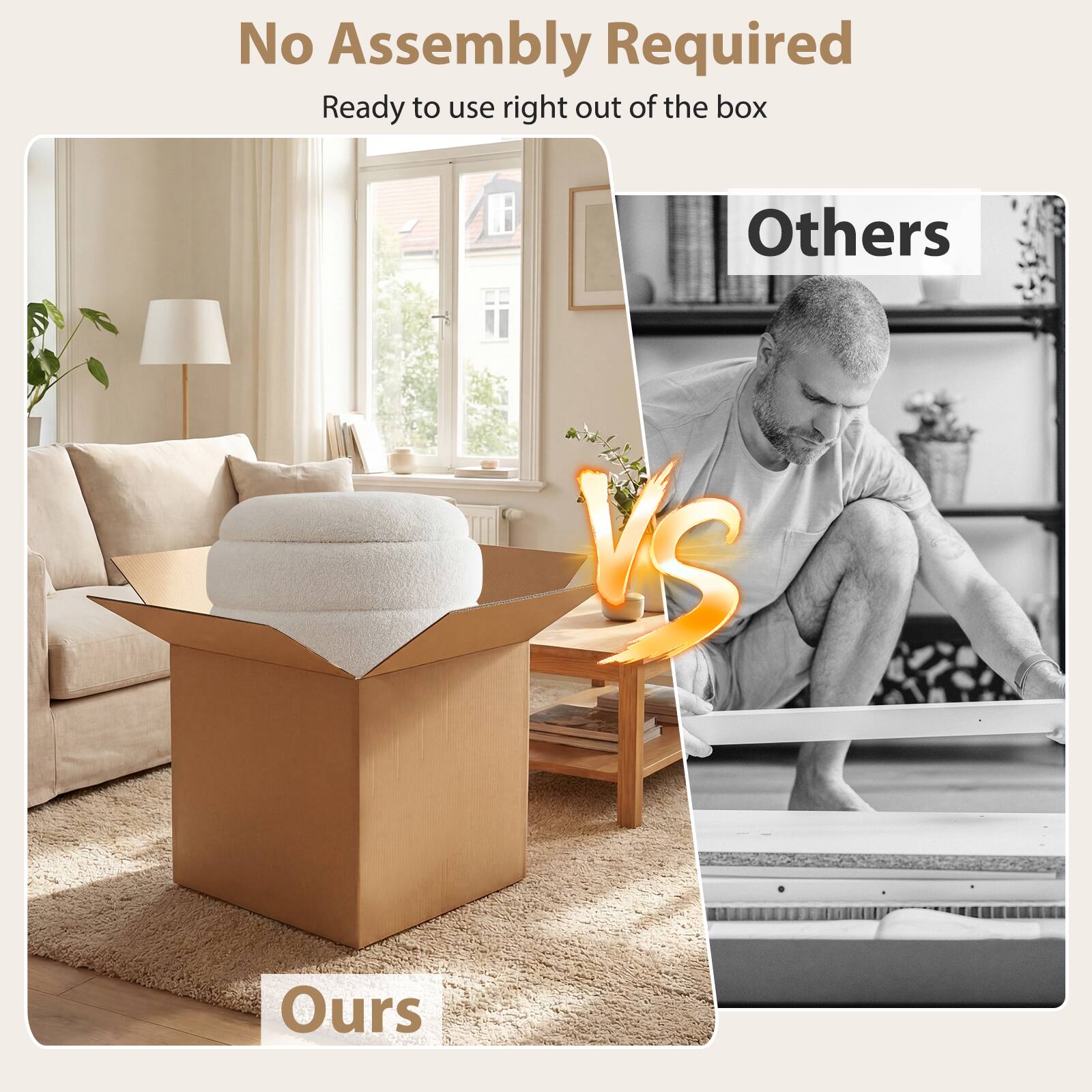 No Assembly Required  
Ready to use right out of the box  

Ours  

Others  

VS