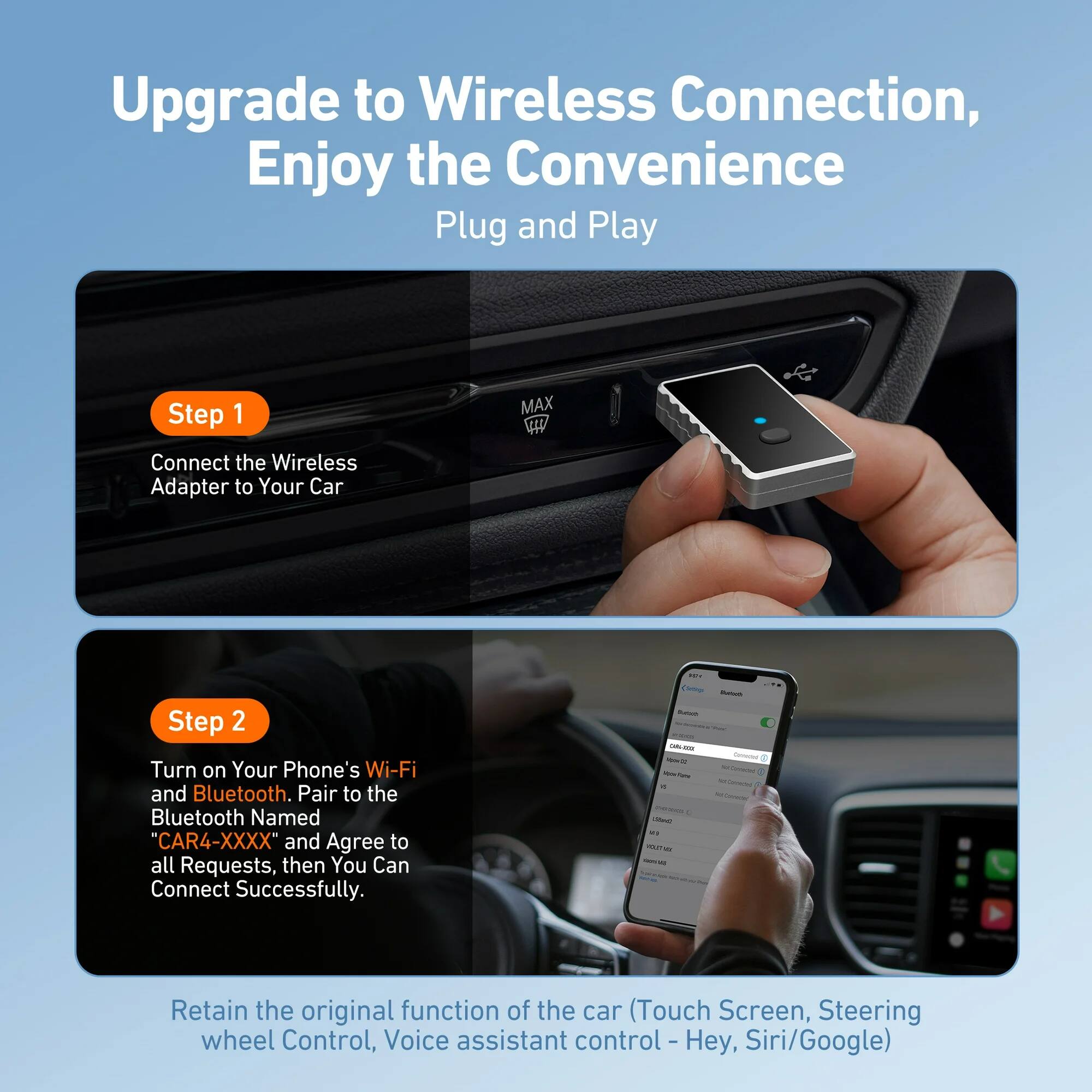 Upgrade to Wireless Connection, Enjoy the Convenience  
Plug and Play  

Step 1  
Connect the Wireless Adapter to Your Car  

Step 2  
Turn on Your Phone's Wi-Fi and Bluetooth. Pair to the Bluetooth Named "CAR4-XXXX" and Agree to all Requests, then You Can Connect Successfully.  

Retain the original function of the car (Touch Screen, Steering wheel Control, Voice assistant control - Hey, Siri/Google)