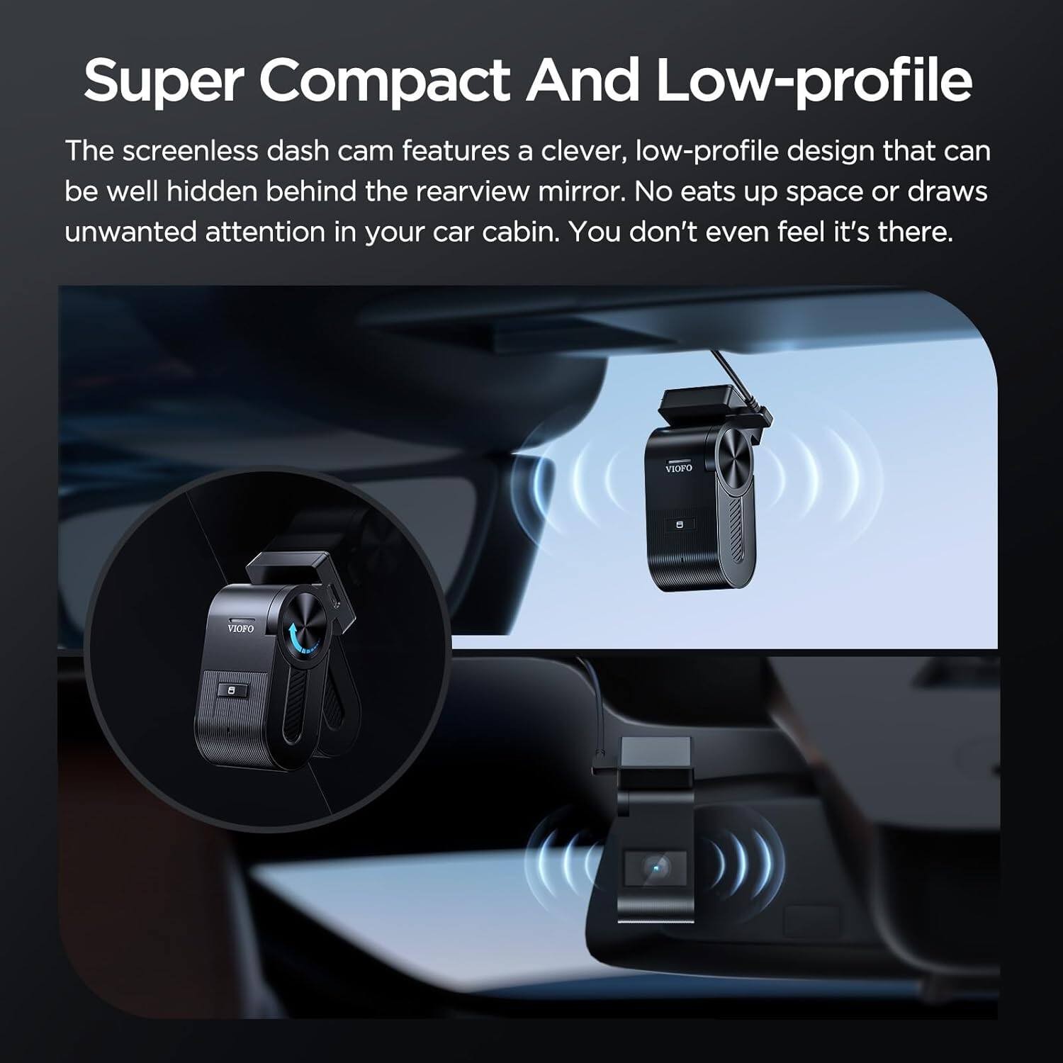 Super Compact And Low-profile

The screenless dash cam features a clever, low-profile design that can be well hidden behind the rearview mirror. No eats up space or draws unwanted attention in your car cabin. You don't even feel it's there.