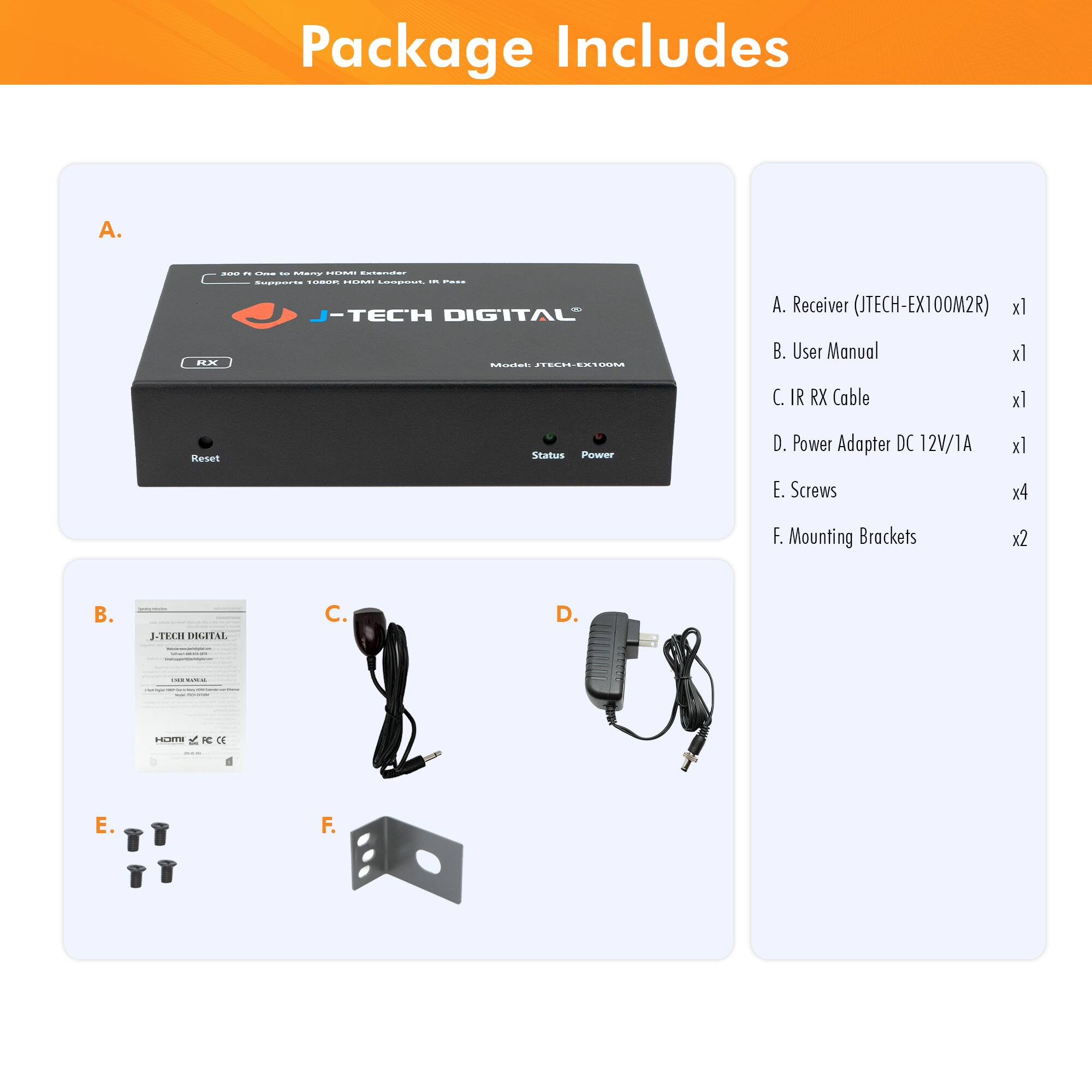 Package Includes

A. Receiver (JTECH-EX100M2R) x1  
B. User Manual x1  
C. IR RX Cable x1  
D. Power Adapter DC 12V/1A x1  
E. Screws x4  
F. Mounting Brackets x2  

A. Receiver (JTECH-EX100M2R) x1  
B. User Manual x1  
C. IR RX Cable x1  
D. Power Adapter DC 12V/1A x1  
E. Screws x4  
F. Mounting Brackets x2