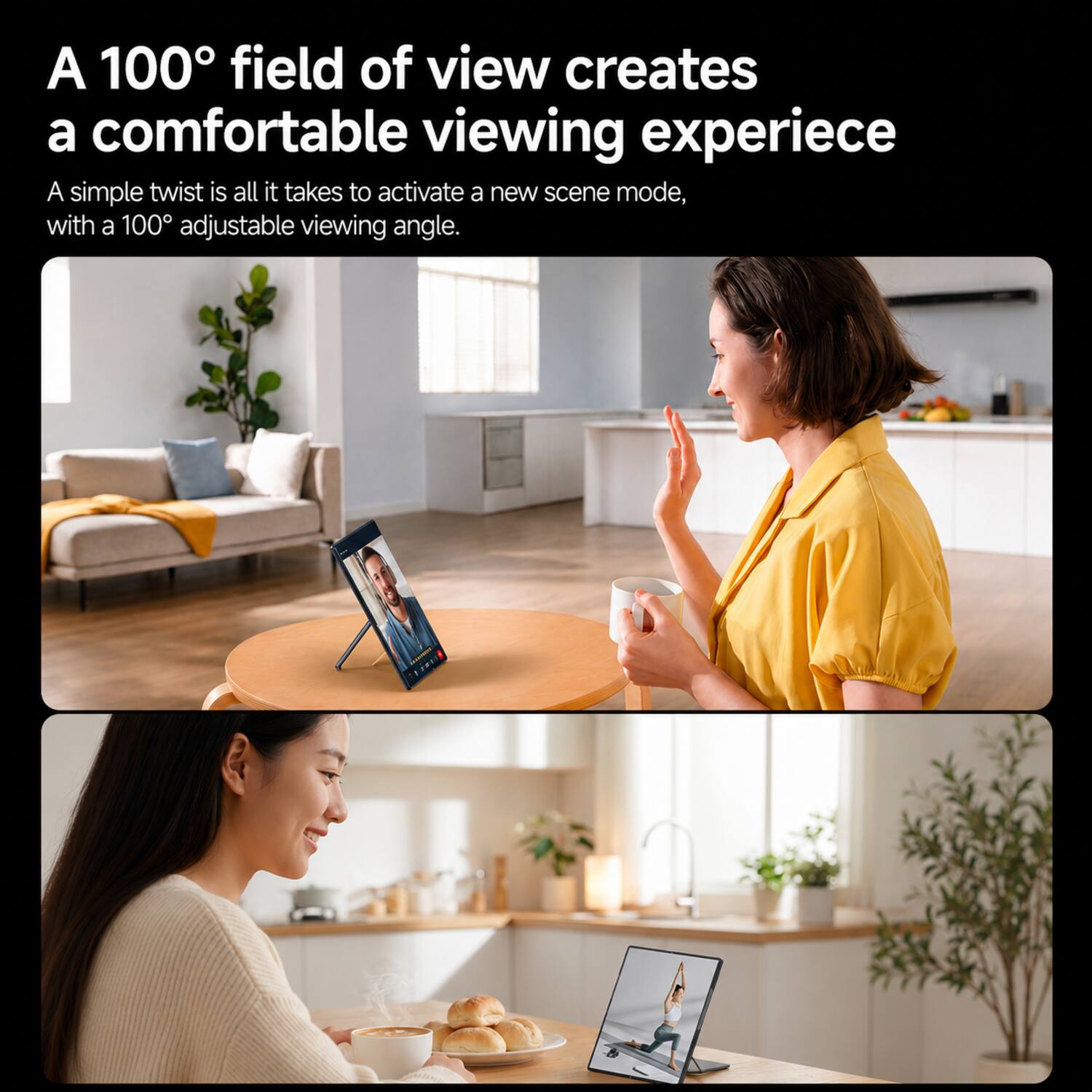 A 100° field of view creates a comfortable viewing experience. A simple twist is all it takes to activate a new scene mode, with a 100° adjustable viewing angle.