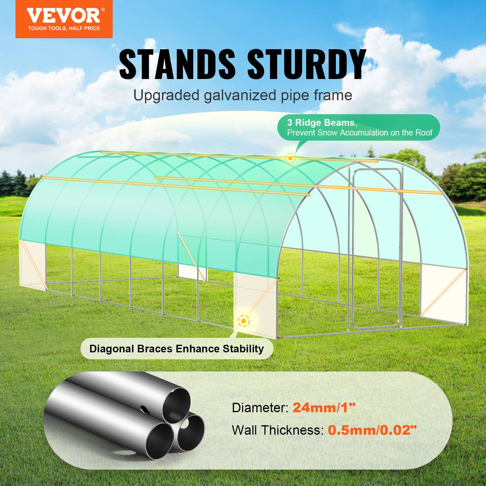 VEVOR TOUGH TOOLS, HALF PRICE STANDS STURDY
Upgraded galvanized pipe frame
3 Ridge Beams, Prevent Snow Accumulation on the Roof
Diagonal Braces Enhance Stability
Diameter: 24mm/1"
Wall Thickness: 0.5mm/0.02"
