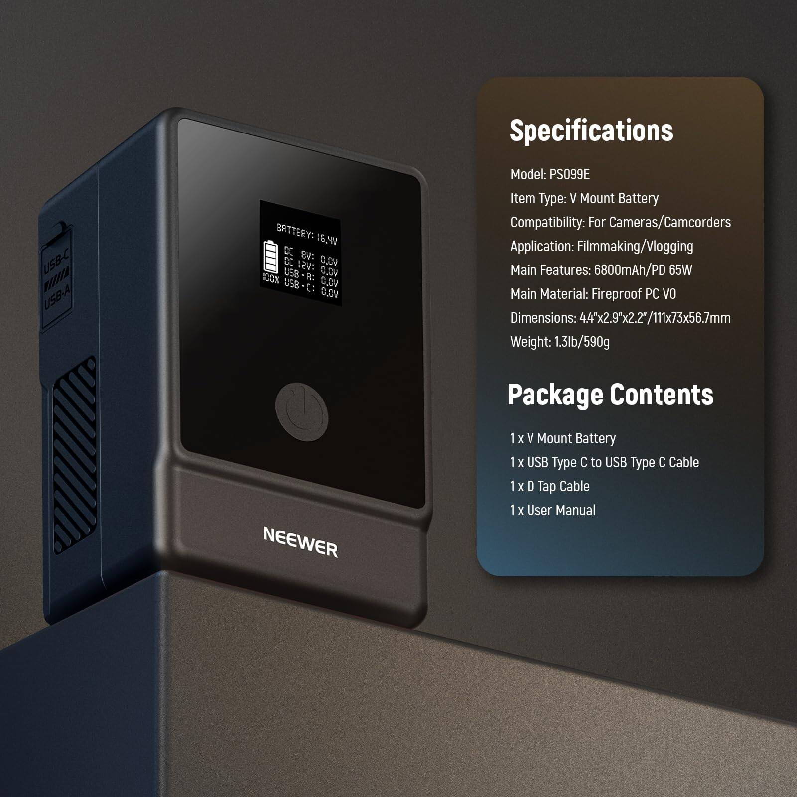Specifications

USB-C WAETA USB-A

BATTERY: 16.4V DC

USB S: DC 12V

USB R: DC 0V

USB C: DC 0V

NEEWER

Model: PS099E

Item Type: V Mount Battery

Battery Compatibility: For Cameras/Camcorders

Application: Filmmaking/Vlogging

Main Features: 6800mAh/PD 65W

Main Material: Fireproof PC VO

Dimensions: 44*2.9*2.2/111*73*56.7mm

Weight: 1.3lb/590g

Package Contents

1x V Mount Battery

1x USB Type C to USB Type C Cable

1x D Tap Cable

1x User Manual
