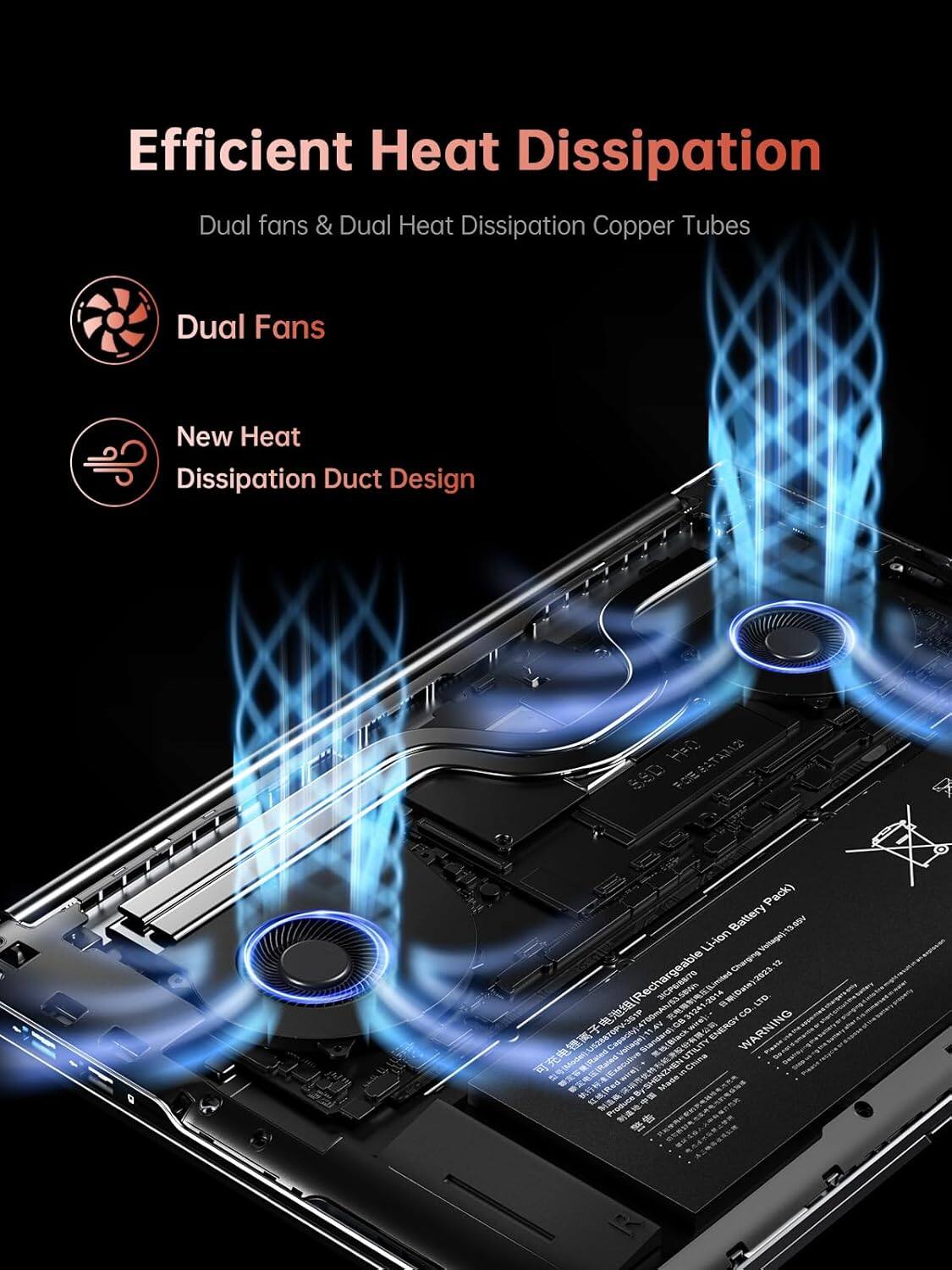 Efficient Heat Dissipation  
Dual fans & Dual Heat Dissipation Copper Tubes  

Dual Fans  
New Heat Dissipation Duct Design  

Rechargeable Li-ion Battery Pack  
13.1V  
700mAh  
Limited 1-2014 / Date 2023  

ENERGY WARNING  
BATTERY  
UTILITY  
BASDEN - Cnnae  
Produce