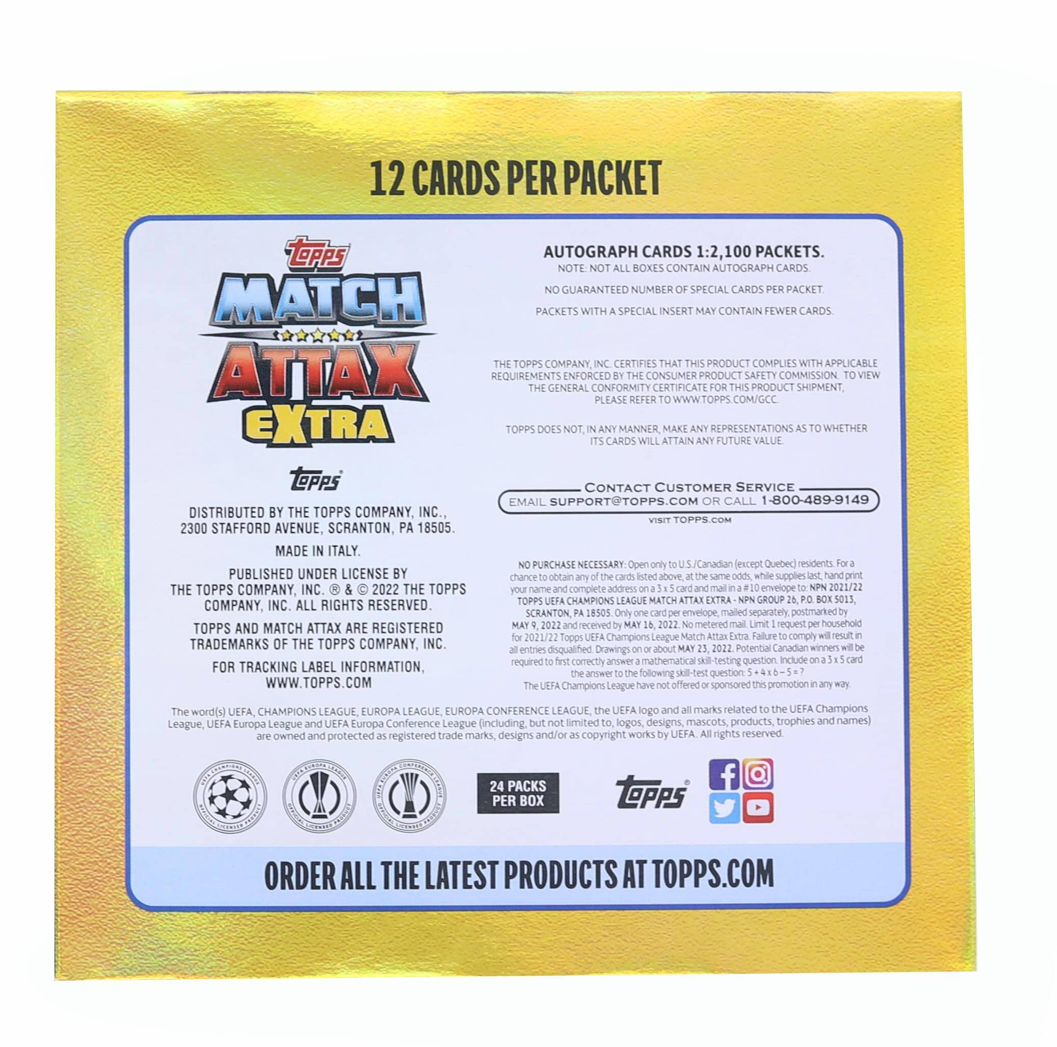 12 CARDS PER PACKET

AUTOGRAPH CARDS 1:2, 100 PACKETS.
NOTE: NOT ALL BOXES CONTAIN AUTOGRAPH CARDS. NO GUARANTEED NUMBER OF SPECIAL CARDS PER PACKET. PACKETS WITH A SPECIAL INSERT MAY CONTAIN FEWER CARDS.

THE TOPPS COMPANY, INC. CERTIFIES THAT THIS PRODUCT COMPLIES WITH APPLICABLE GENERAL ENFORCEMENT CERTIFICATE FOR THIS PRODUCT SHIPMENT. PLEASE REFER TO WWW.TOPPS.COM/GCC.

TOPPS DOES NOT, IN ANY MANNER, MAKE ANY REPRESENTATIONS AS TO WHETHER ITS CARDS WILL ATTAIN ANY FUTURE VALUE.

CONTACT CUSTOMER SERVICE
EMAIL SUPPORT@TOPPS.COM OR CALL 1-800-489-9149

DISTRIBUTED BY THE TOPPS COMPANY, INC.
2300 STAFFORD AVENUE, SCRANTON, PA 18505.
MADE IN ITALY.

PUBLISHED UNDER LICENSE BY THE TOPPS COMPANY, INC. © 2022 THE TOPPS COMPANY, INC. ALL RIGHTS RESERVED. TOPPS AND MATCH ATTAX ARE REGISTERED TRADEMARKS OF THE TOPPS COMPANY, INC.

FOR TRACK