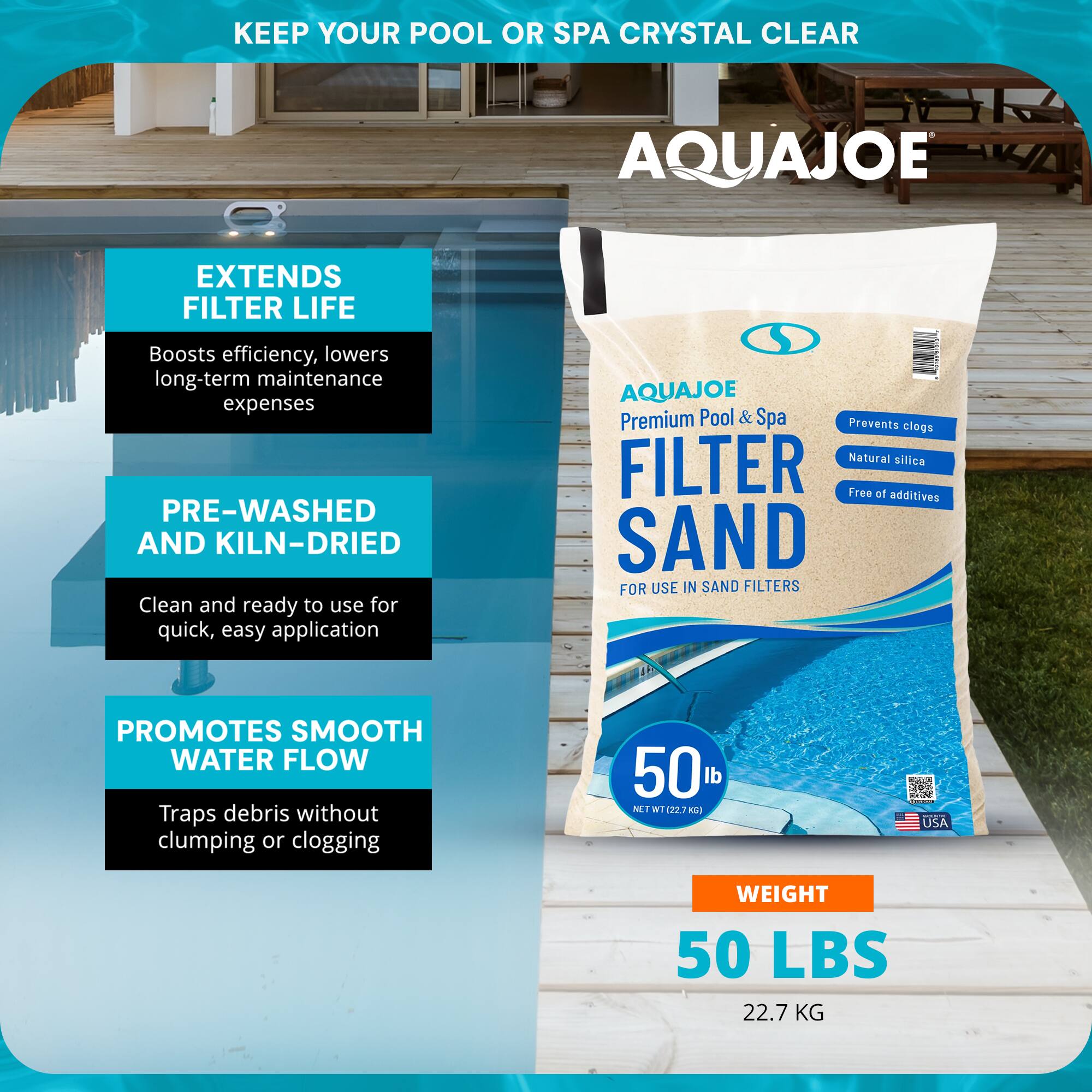 **KEEP YOUR POOL OR SPA CRYSTAL CLEAR**

**AQUAJOE**

**EXTENDS FILTER LIFE**
- Boosts efficiency, lowers long-term maintenance expenses

**PRE-WASHED AND KILN-DRIED**
- Clean and ready to use for quick, easy application

**PROMOTES SMOOTH WATER FLOW**
- Traps debris without clumping or clogging

**AQUAJOE**
- Premium Pool & Spa
- FILTER SAND
- FOR USE IN SAND FILTERS
- Prevents clogs
- Natural silica
- Free of additives

**WEIGHT**
- 50 LBS
- 22.7 KG

**USA**