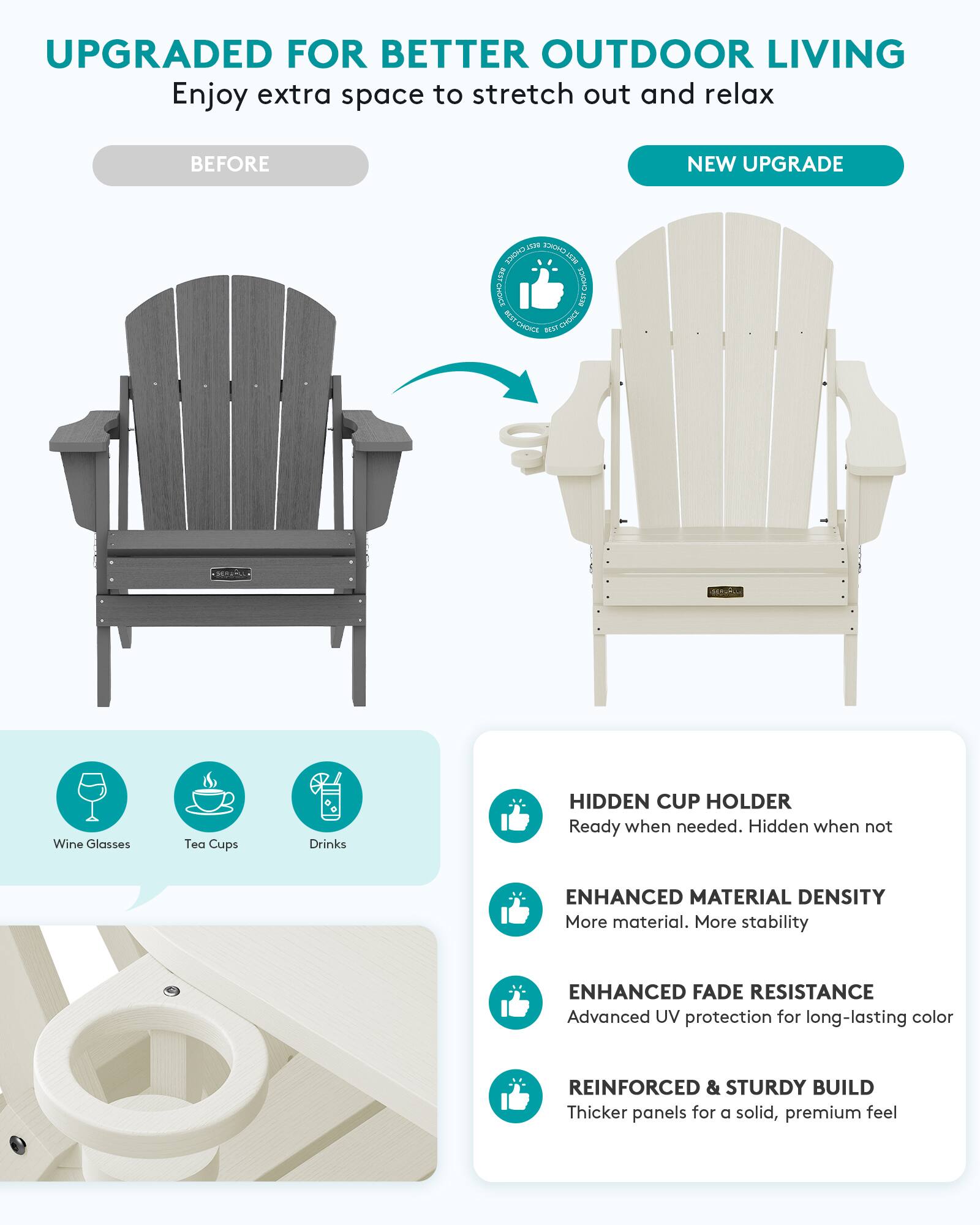 UPGRADED FOR BETTER OUTDOOR LIVING  
Enjoy extra space to stretch out and relax

BEFORE  
NEW UPGRADE

1539 CHOICE BEST CHOICE CroWCE OCET ECO CHOICE CHOICE BEST

Wine Glasses  
Tea Cups  
Drinks

HIDDEN CUP HOLDER  
Ready when needed. Hidden when not

ENHANCED MATERIAL DENSITY  
More material. More stability

ENHANCED FADE RESISTANCE  
Advanced UV protection for long-lasting color

REINFORCED & STURDY BUILD  
Thicker panels for a solid, premium feel