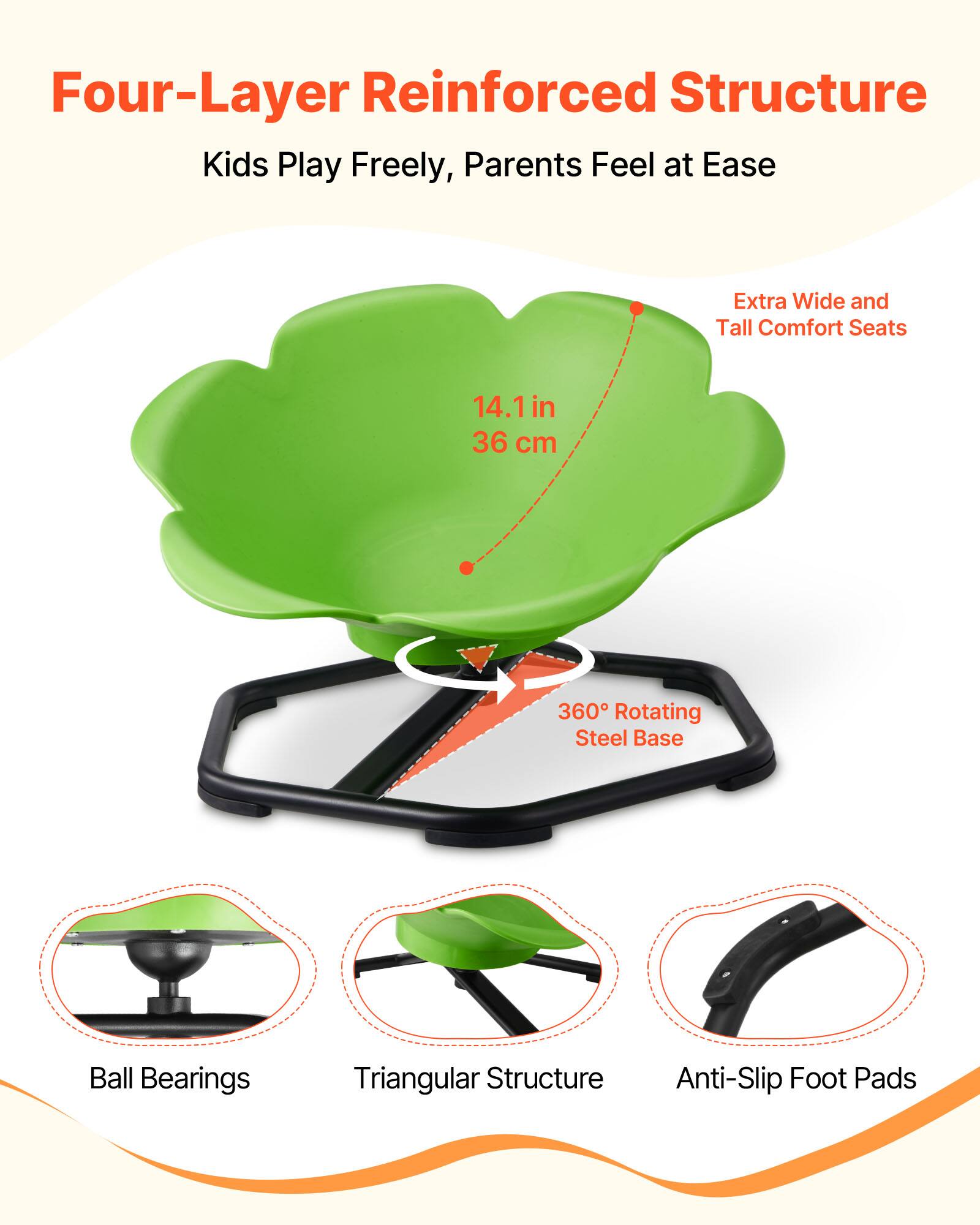 Four-Layer Reinforced Structure  
Kids Play Freely, Parents Feel at Ease  

Extra Wide and Tall Comfort Seats  
14.1 in (36 cm)  

360° Rotating Steel Base  

Ball Bearings  
Triangular Structure  
Anti-Slip Foot Pads