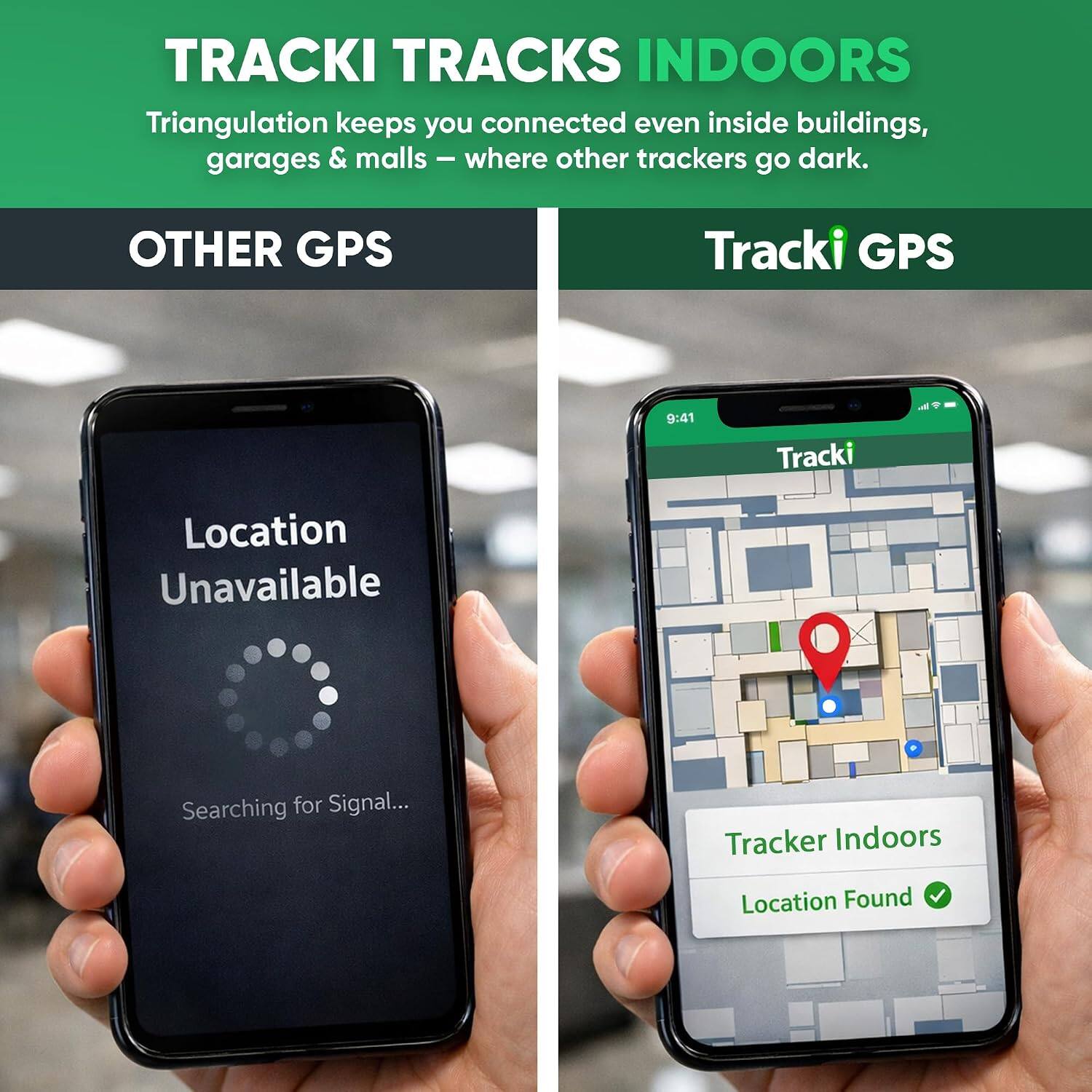 TRACKI TRACKS INDOORS  
Triangulation keeps you connected even inside buildings, garages & malls - where other trackers go dark.

OTHER GPS  
Location Unavailable  
Searching for Signal...

Tracki GPS  
Tracker Indoors  
Location Found