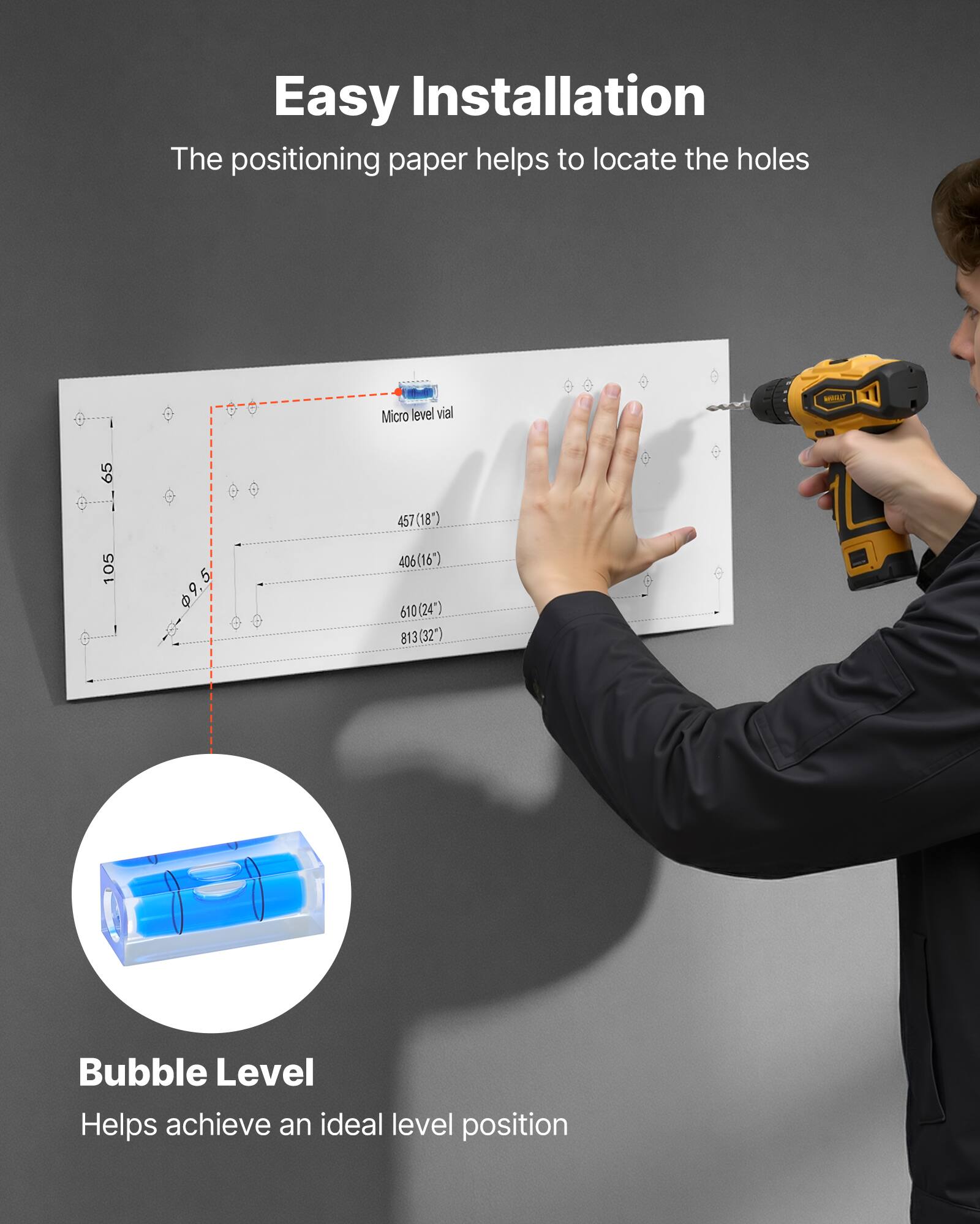 Easy Installation  
The positioning paper helps to locate the holes  

Micro level vial  
65 5 105 5 9.5  
457(18") 406(16") 610(24") 813(32")  

Bubble Level  
Helps achieve an ideal level position