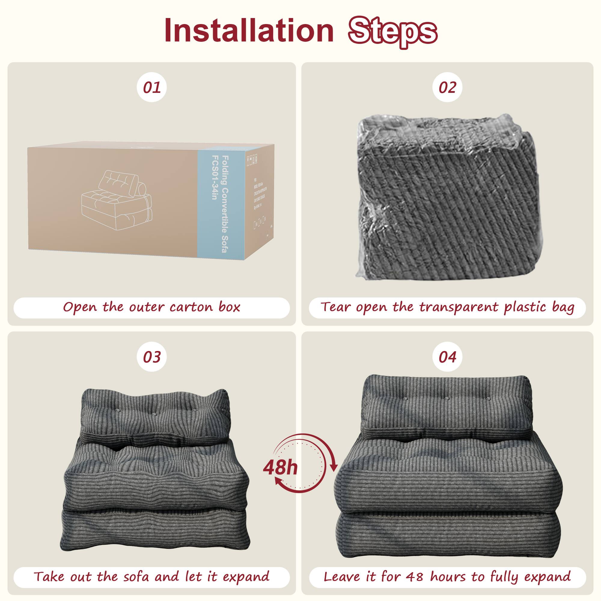 Installation Steps

01 Open the outer carton box

02 Tear open the transparent plastic bag

03 Take out the sofa and let it expand

04 Leave it for 48 hours to fully expand