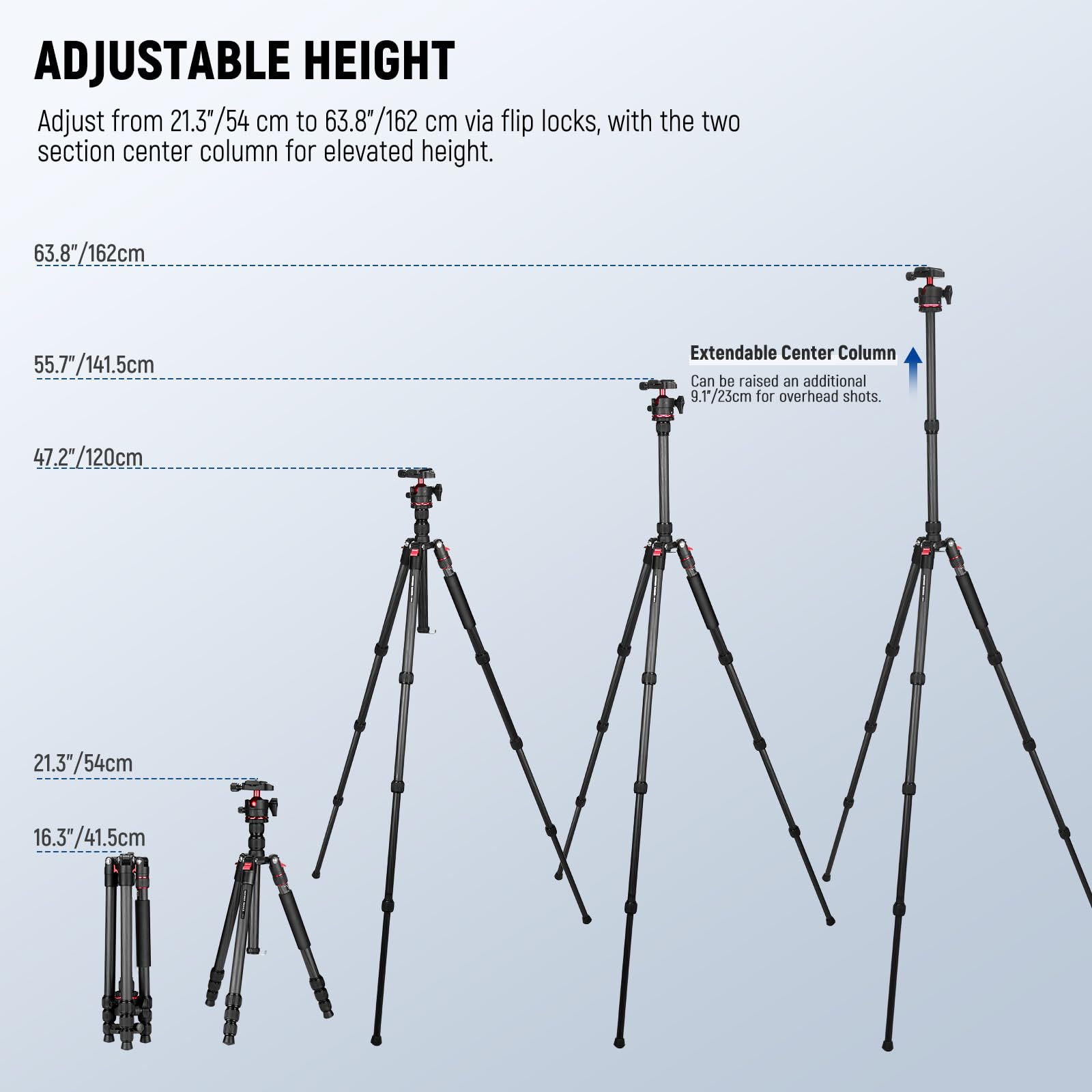 ADJUSTABLE HEIGHT  
Adjust from 21.3"/54 cm to 63.8"/162 cm via flip locks, with the two section center column for elevated height.  

63.8"/162cm  
55.7"/141.5cm  
47.2"/120cm  
21.3"/54cm  
16.3"/41.5cm  

Extendable Center Column  
Can be raised an additional 9.1"/23cm for overhead shots.