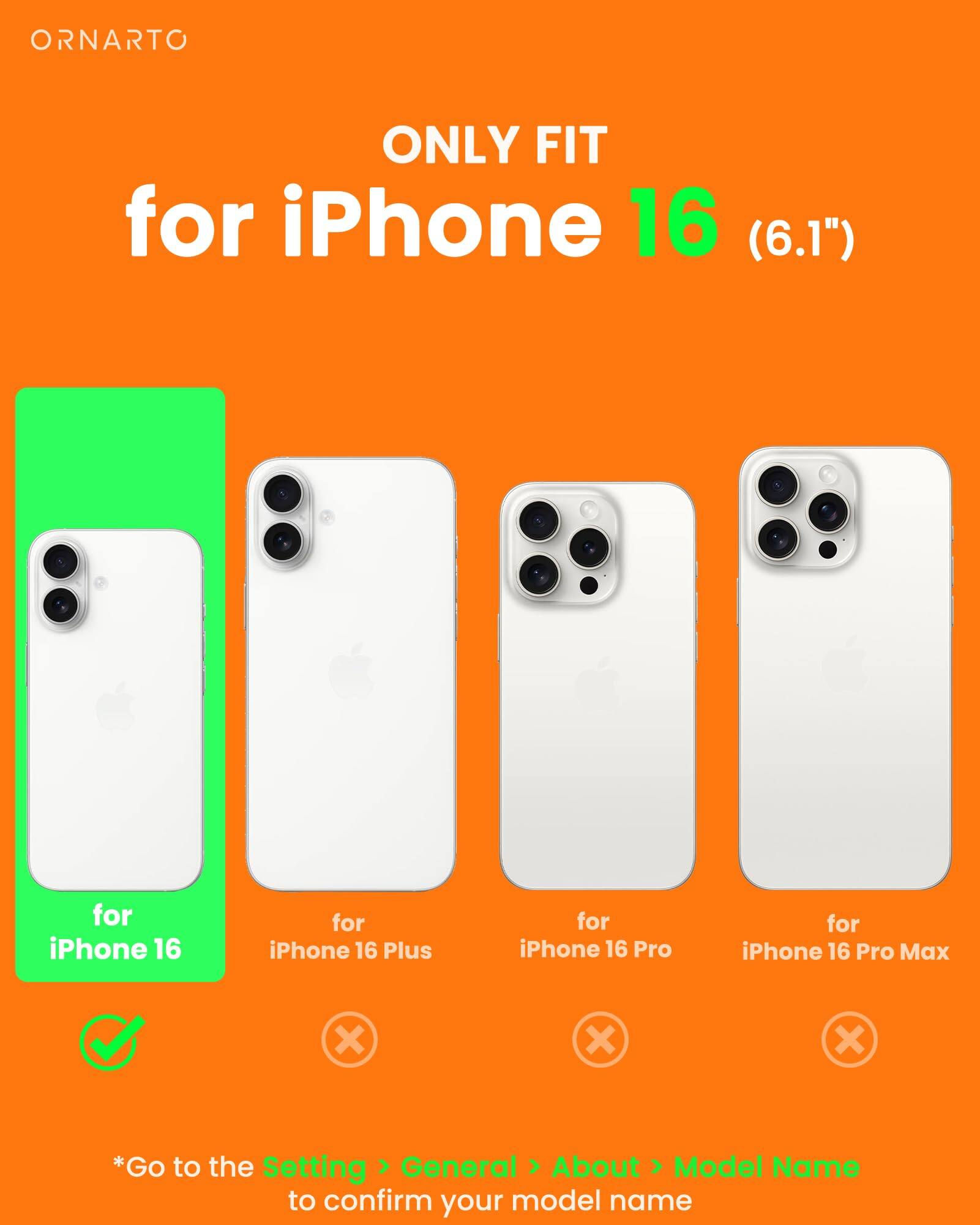 ORNARTO ONLY FIT for iPhone 16 (6.1") for iPhone 16 for iPhone 16 Plus for iPhone 16 Pro for iPhone 16 Pro Max x x x *Go to the Setting > General > About > Model Name to confirm your model name
