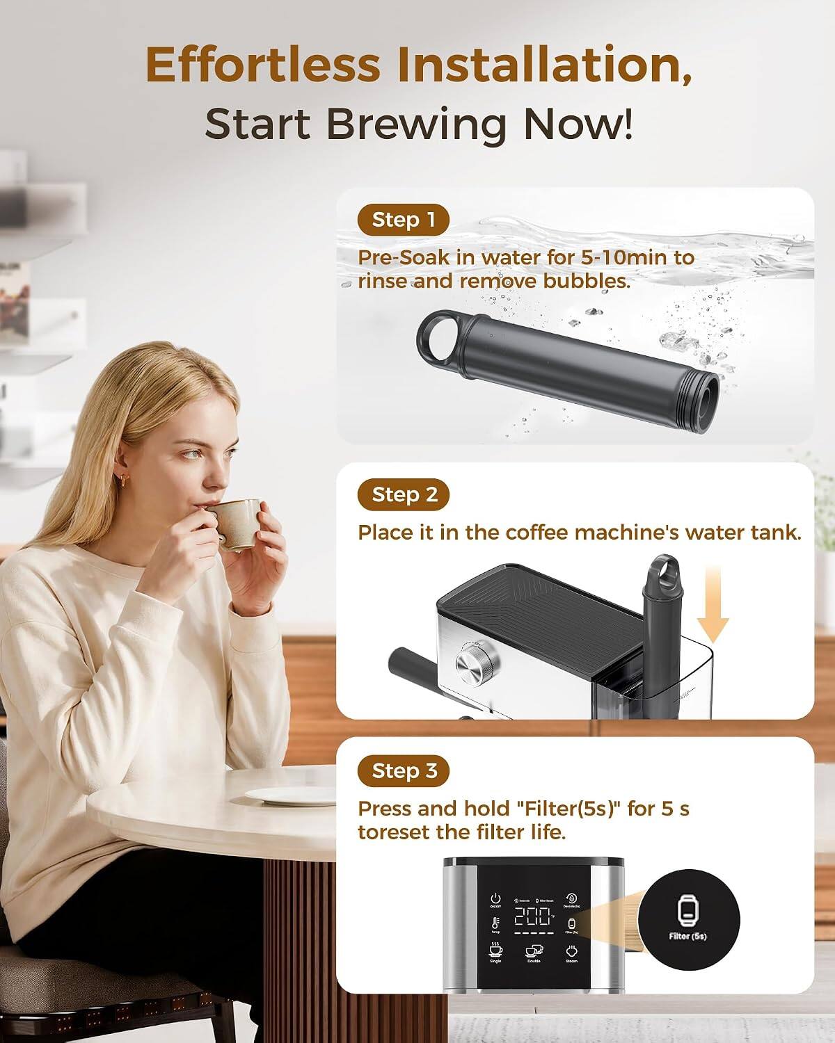 Effortless Installation, Start Brewing Now!

Step 1: Pre-Soak in water for 5-10min to rinse and remove bubbles.
Step 2: Place it in the coffee machine's water tank.
Step 3: Press and hold "Filter(5s)" for 5 s to reset the filter life.