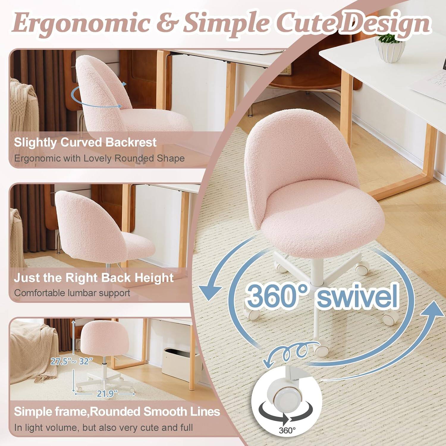 Ergonomic & Simple Cute Design

- Slightly Curved Backrest
  - Ergonomic with Lovely Rounded Shape

- Just the Right Back Height
  - Comfortable lumbar support

- 360° swivel

- Simple frame, Rounded Smooth Lines
  - In light volume, but also very cute and full

Dimensions:
- 27.5"~32"
- 21.9"
