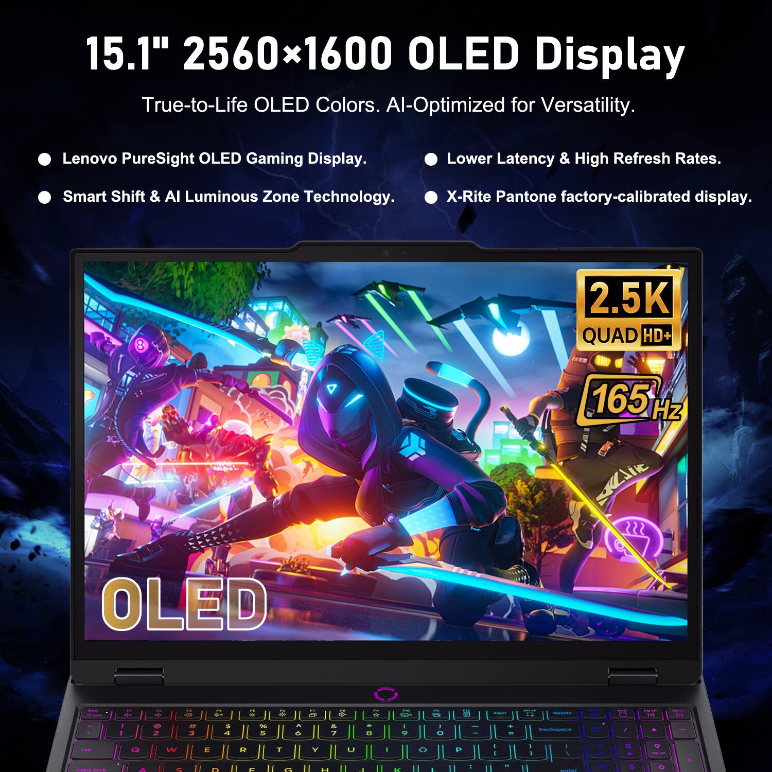 15.1" 2560x1600 OLED Display  
True-to-Life OLED Colors.  
AI-Optimized for Versatility.  
Lenovo PureSight OLED Gaming Display.  
Lower Latency & High Refresh Rates.  
Smart Shift & AI Luminous Zone Technology.  
X-Rite Pantone factory-calibrated display.  
2.5K QUAD HD+ 165 Hz OLED