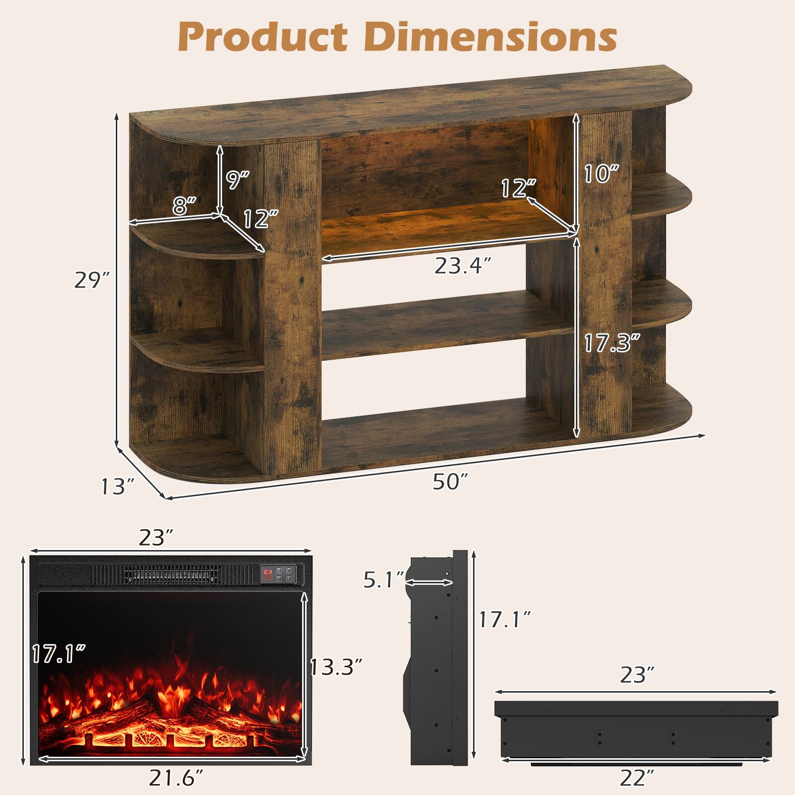 Product Dimensions

- 8"
- 9"
- 12"
- 12"
- 10"
- 29"
- 23.4"
- 17.3"
- 13"
- 50"
- 23"
- 5.1"
- 17.1"
- 13.3"
- 17.1"
- 23"
- 21.6"
- 22"