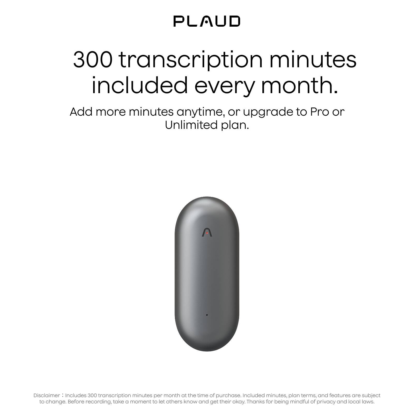 PLAUD

300 transcription minutes included every month.

Add more minutes anytime, or upgrade to Pro or Unlimited plan.

Disclaimer: Includes 300 transcription minutes per month at the time of purchase. Included minutes, plan terms, and features are subject to change. Before recording, take a moment to let others know and get their okay. Thanks for being mindful of privacy and local laws.