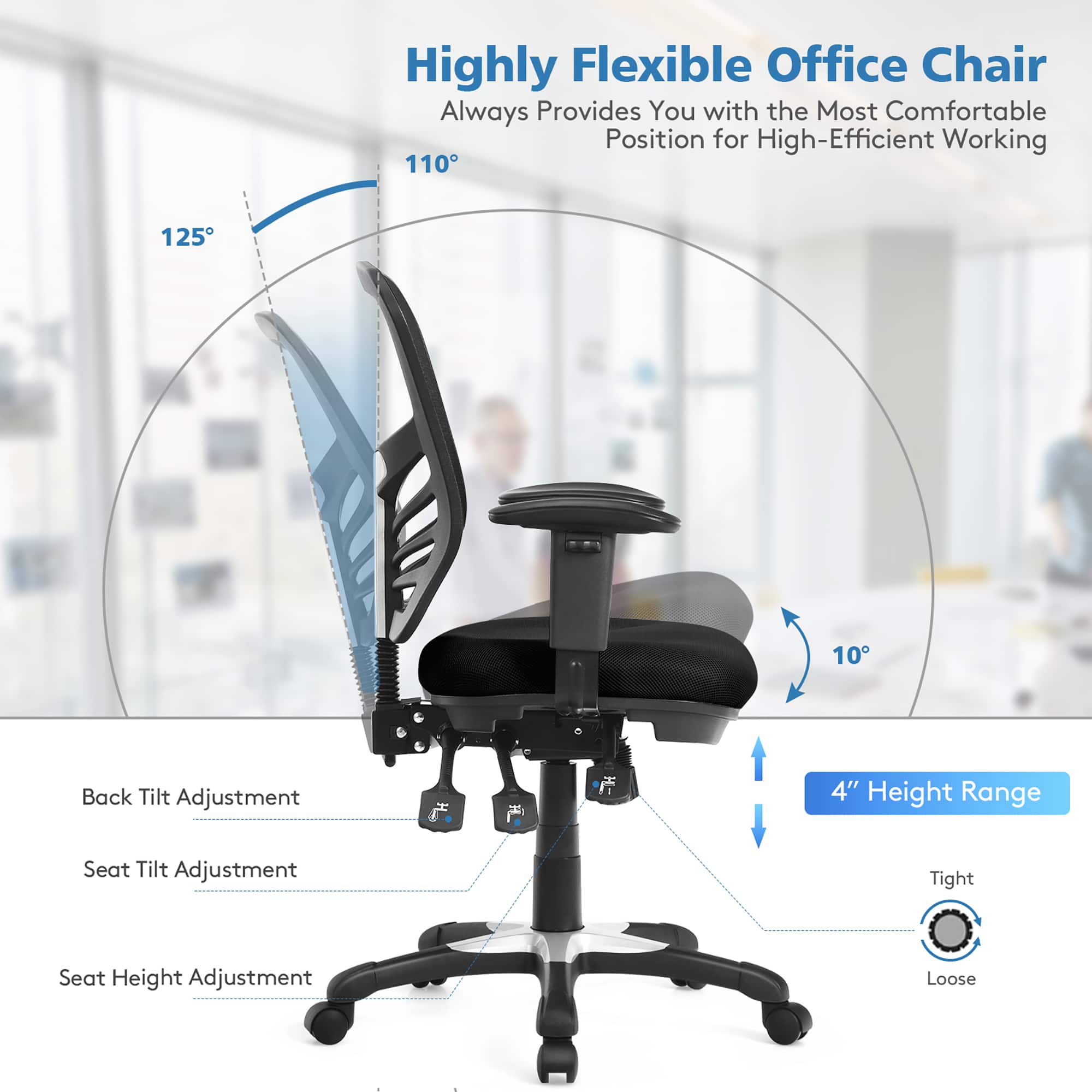 Highly Flexible Office Chair Always Provides You with the Most Comfortable Position for High-Efficient Working. 110 125 10 Back Tilt Adjustment 4" Height Range Seat Tilt Adjustment Tight Seat Height Adjustment Loose.