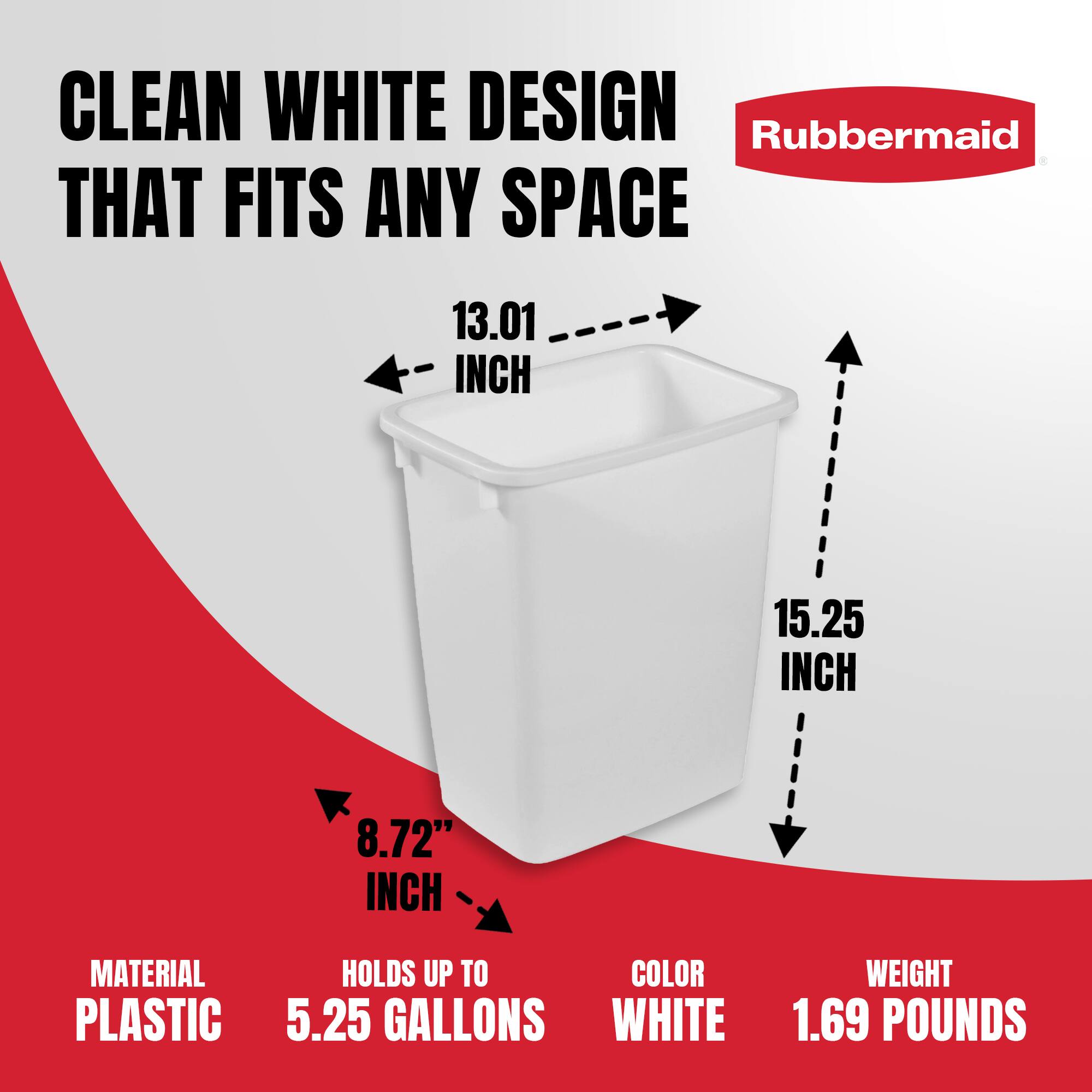 CLEAN WHITE DESIGN THAT FITS ANY SPACE

Rubbermaid

- 13.01 INCH
- 15.25 INCH
- 8.72 INCH

MATERIAL: PLASTIC

HOLDS UP TO: 5.25 GALLONS

COLOR: WHITE

WEIGHT: 1.69 POUNDS