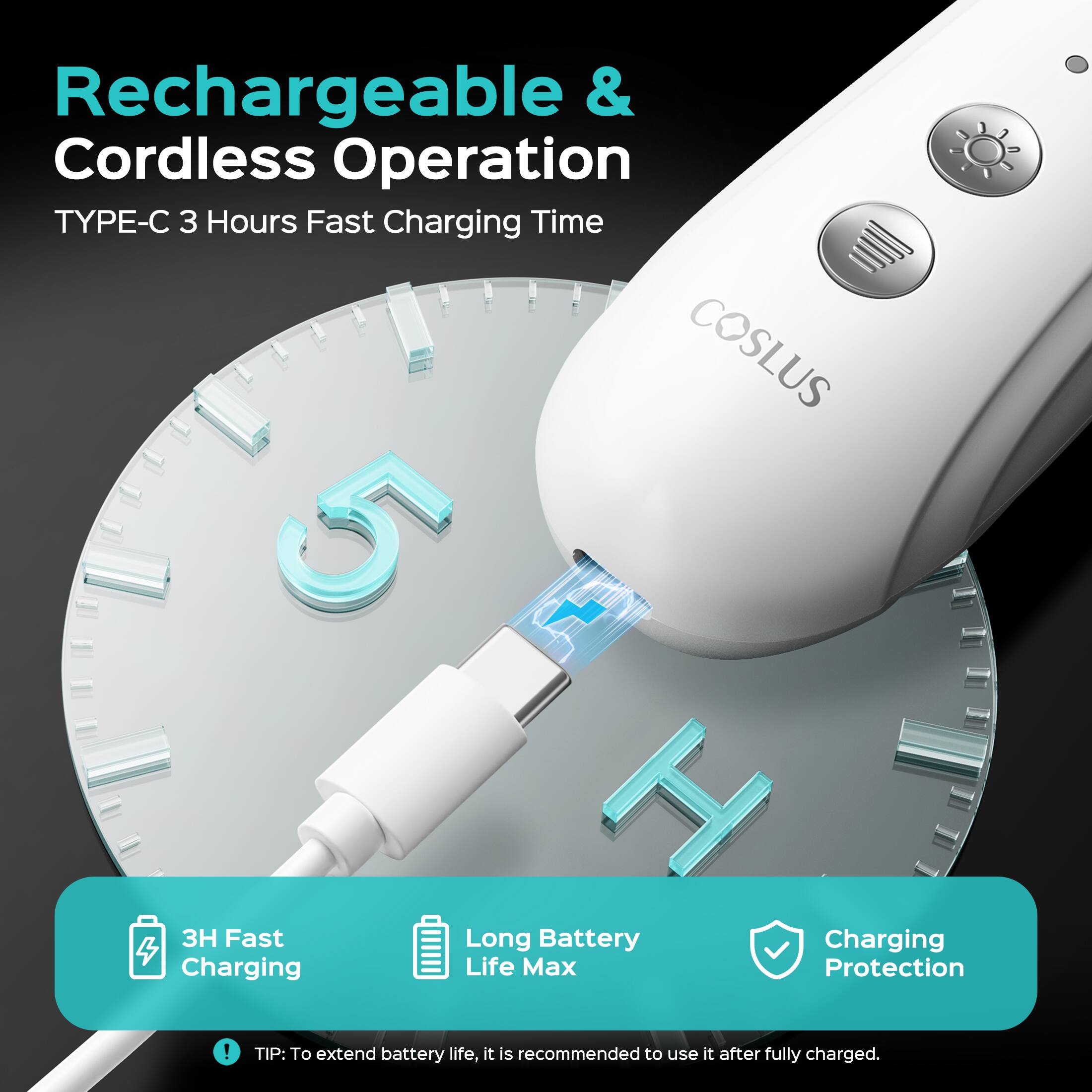 Rechargeable & Cordless Operation  
TYPE-C 3 Hours Fast Charging Time  
COSLUS 5 + H  
3H Fast Long Battery Charging  
Charging Life Max Protection  

TIP: To extend battery life, it is recommended to use it after fully charged.