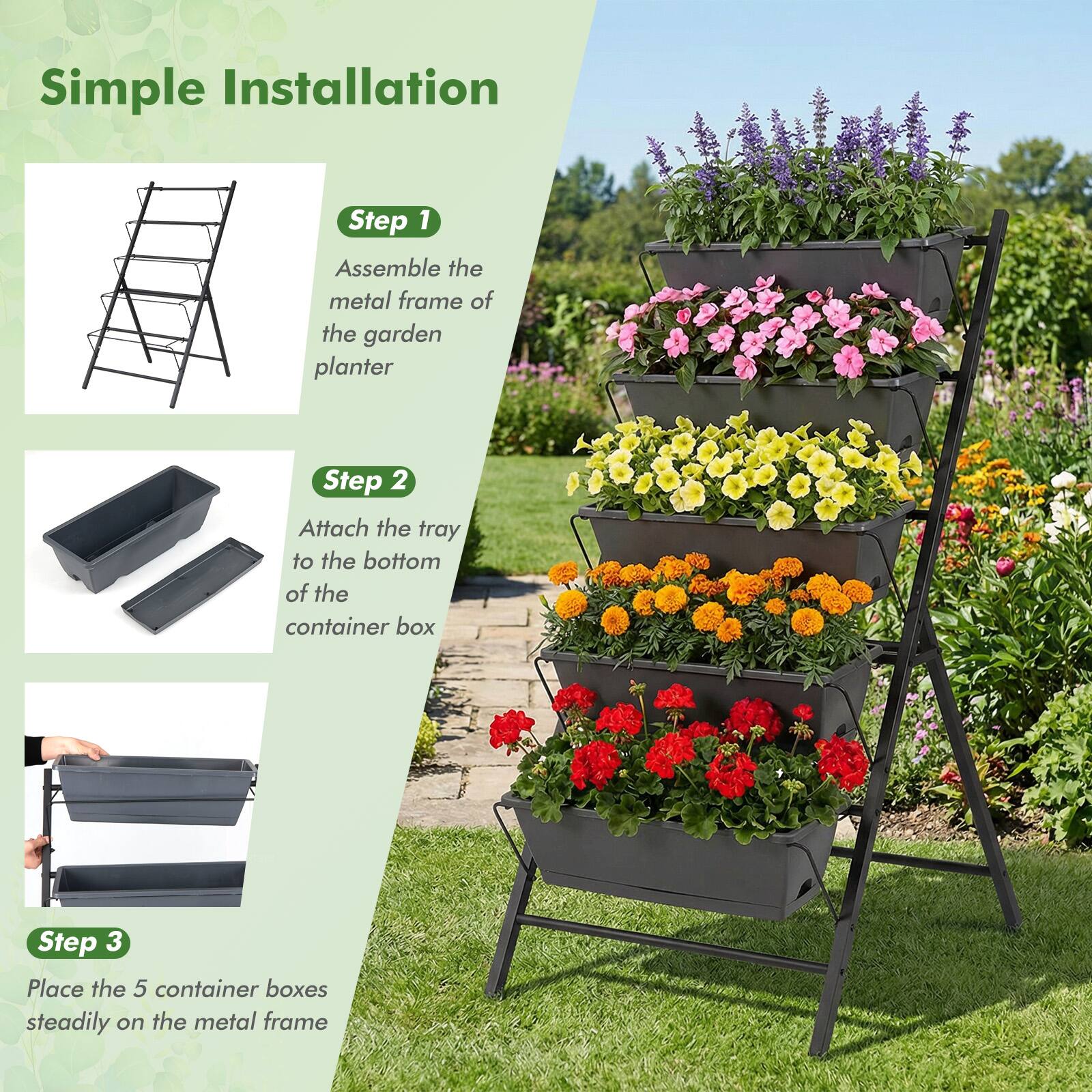 Simple Installation

Step 1  
Assemble the metal frame of the garden planter

Step 2  
Attach the tray to the bottom of the container box

Step 3  
Place the 5 container boxes steadily on the metal frame