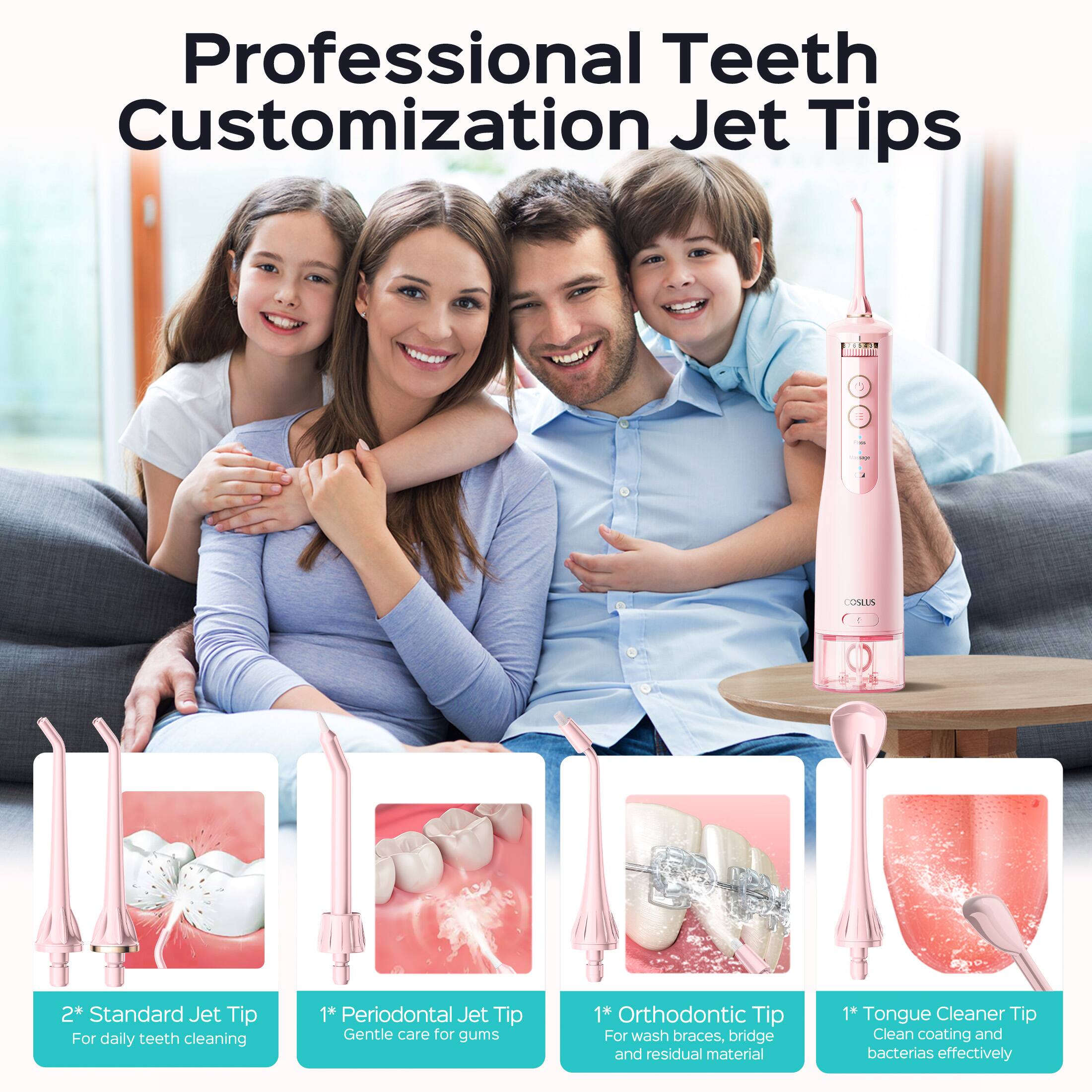 Professional Teeth Customization Jet Tips

- 2* Standard Jet Tip: For daily teeth cleaning
- 1* Periodontal Jet Tip: Gentle care for gums
- 1* Orthodontic Tip: For wash braces, bridge and residual material
- 1* Tongue Cleaner Tip: Clean coating and bacteria effectively