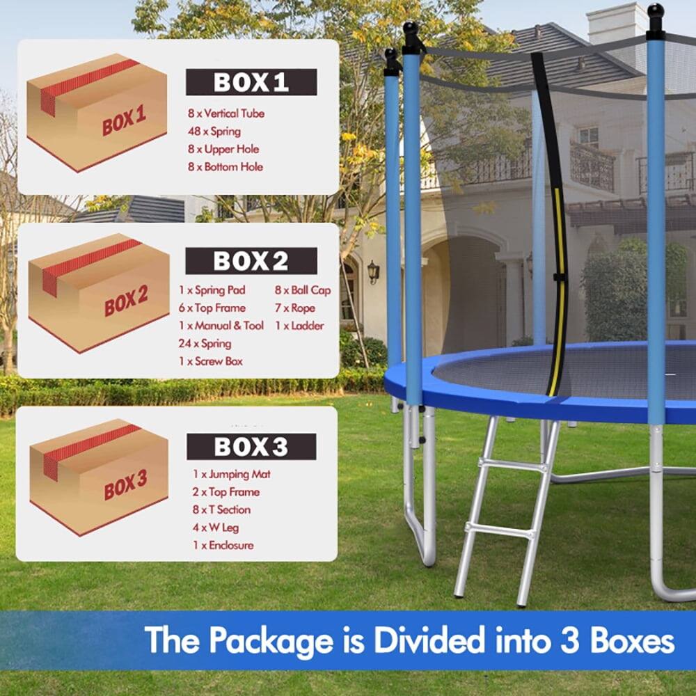 BOX1  
- 8 x Vertical Tube  
- 48 x Spring  
- 8 x Upper Hole  
- 8 x Bottom Hole  

BOX2  
- 1 x Spring Pad  
- 8 x Ball Cap  
- 6 x Top Frame  
- 7 x Rope  
- 1 x Manual & Tool  
- 1 x Ladder  
- 24 x Spring  
- 1 x Screw Box  

BOX3  
- 1 x Jumping Mat  
- 2 x Top Frame  
- 8 x T Section  
- 4 x W Leg  
- 1 x Enclosure  

The Package is Divided into 3 Boxes