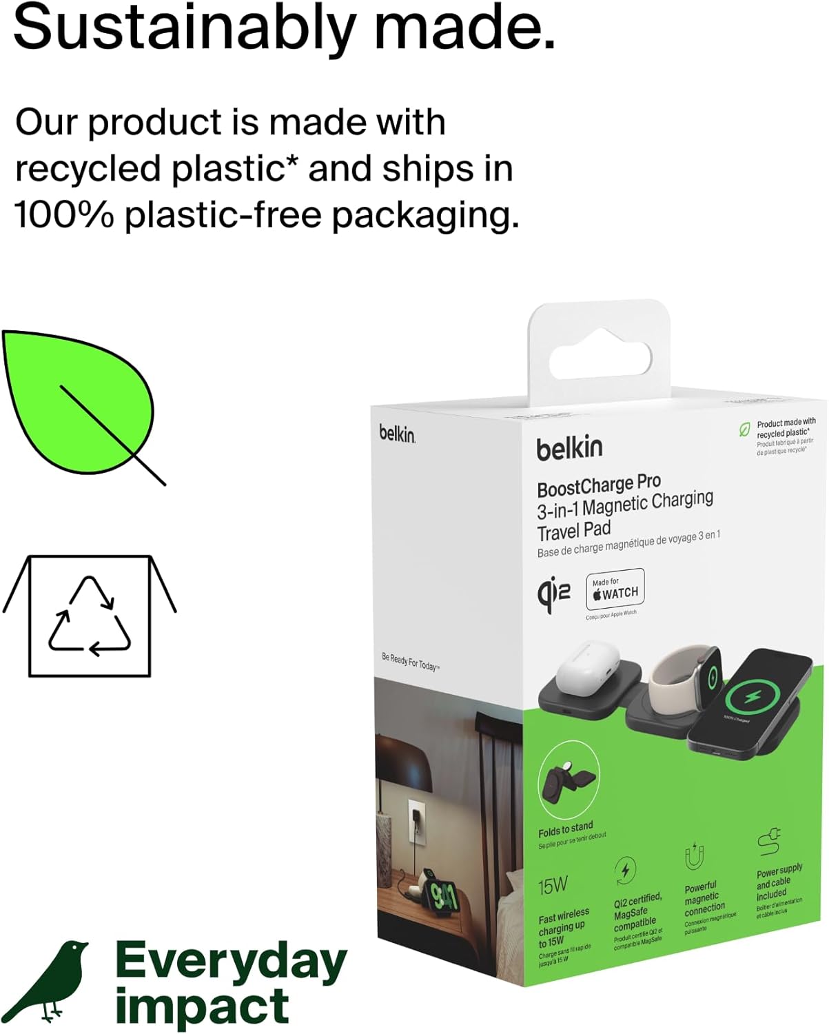 Sustainably made.  
Our product is made with recycled plastic* and ships in 100% plastic-free packaging.

Everyday impact

belkin  
BoostCharge Pro 3-in-1 Magnetic Charging Travel Pad  
Base de charge magnétique de voyage 3 en 1  
Made for Apple Watch  
Compatible avec Apple Watch  

Product made with recycled plastic*  
Produit fabriqué avec du plastique recyclé*  

Folds to stand  
Se plie pour se tenir debout  

15W  
Fast wireless charging up to 15W  
Charge sans fil rapide jusqu'à 15W  

QI2 certified, magnetic wireless MagSafe connection  
Certification QI2, connexion magnétique sans fil MagSafe  

Power supply and cable included  
Alimentation et câble inclus  

Be Ready For Today*  
Prêt pour aujourd'hui*