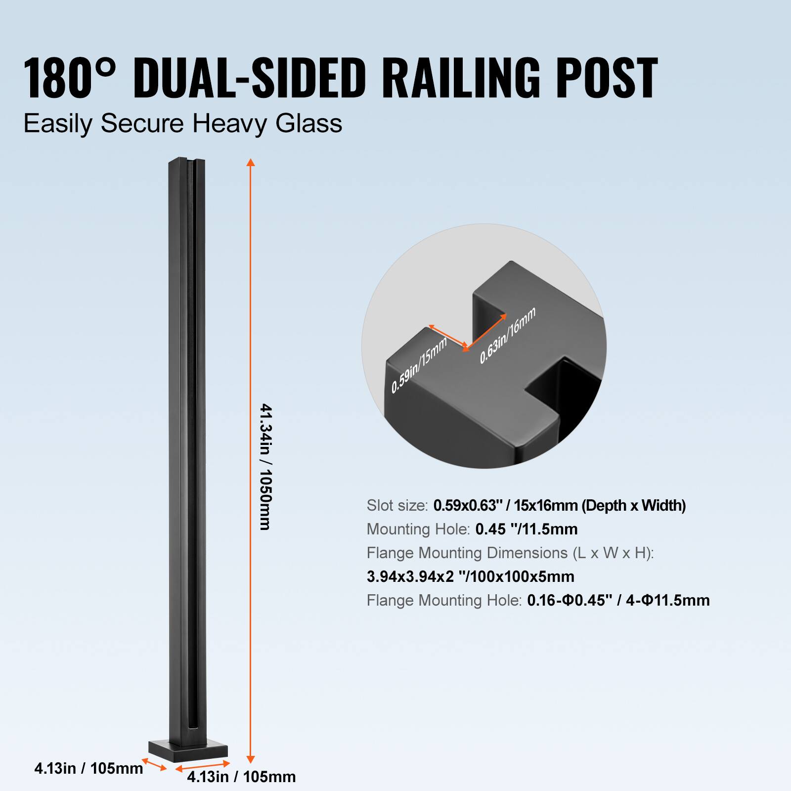 180° DUAL-SIDED RAILING POST  
Easily Secure Heavy Glass  

- Height: 41.34in / 1050mm  
- Slot size: 0.59x0.63" / 15x16mm (Depth x Width)  
- Mounting Hole: 0.45" / 11.5mm  
- Flange Mounting Dimensions (L x W x H): 3.94x3.94x2" / 100x100x5mm  
- Flange Mounting Hole: 0.16-0.45" / 4-11.5mm  
- Base Dimensions: 4.13in / 105mm (L x W)