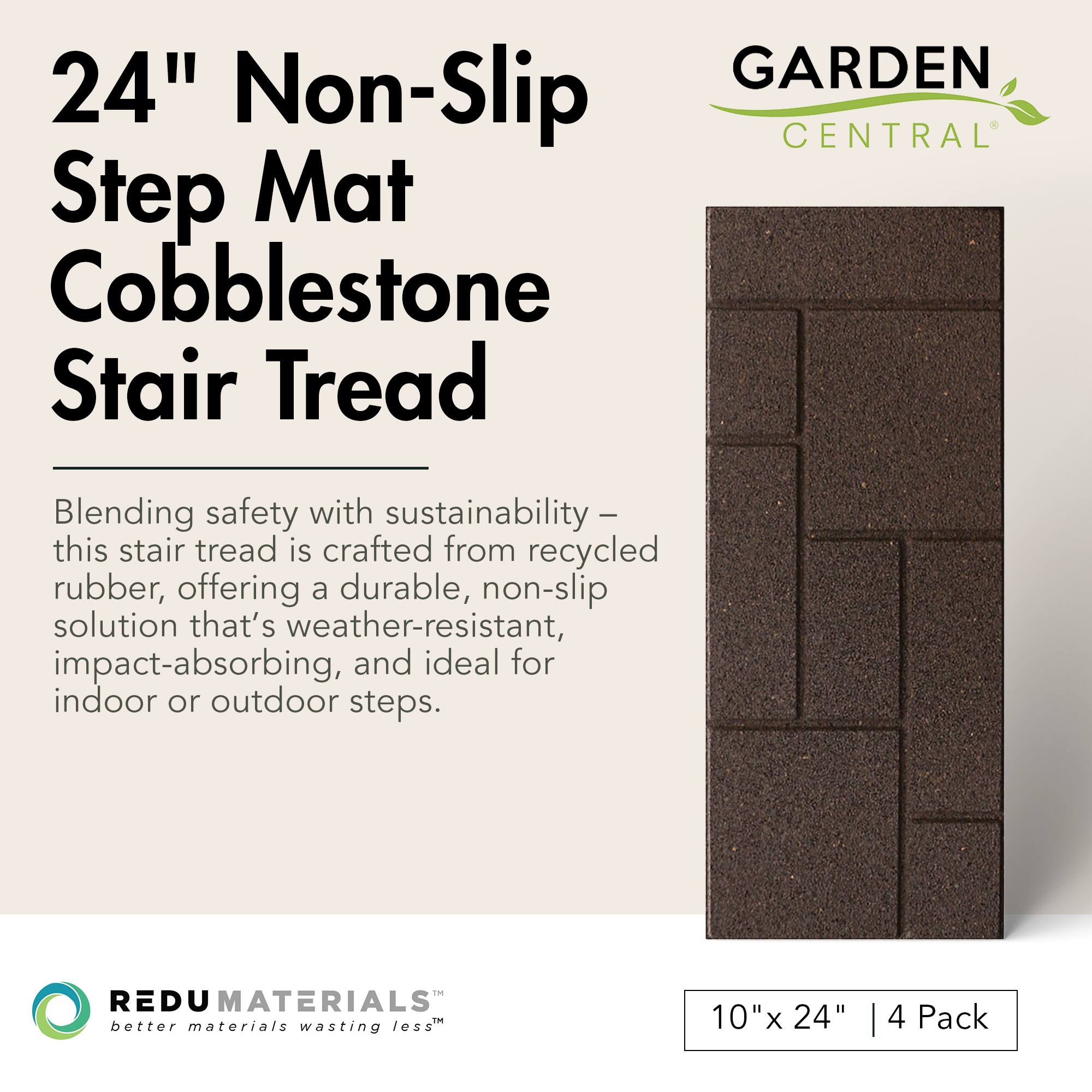 24" Non-Slip Step Mat Cobblestone Stair Tread

Blending safety with sustainability – this stair tread is crafted from recycled rubber, offering a durable, non-slip solution that's weather-resistant, impact-absorbing, and ideal for indoor or outdoor steps.

GARDEN CENTRAL

REDU MATERIALS™ better materials wasting less

10" x 24" | 4 Pack