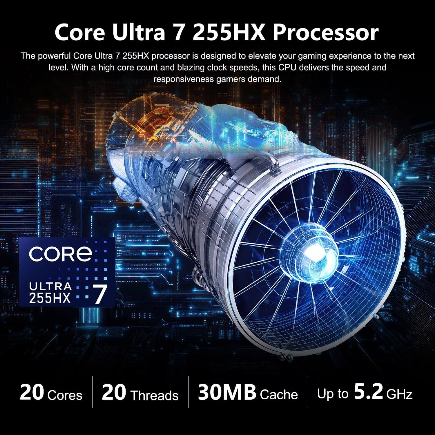 Core Ultra 7 255HX Processor

The powerful Core Ultra 7 255HX processor is designed to elevate your gaming experience to the next level. With a high core count and blazing clock speeds, this CPU delivers the speed and responsiveness gamers demand.

CORE ULTRA 255HX

7

20 Cores
20 Threads
30MB Cache
Up to 5.2 GHz