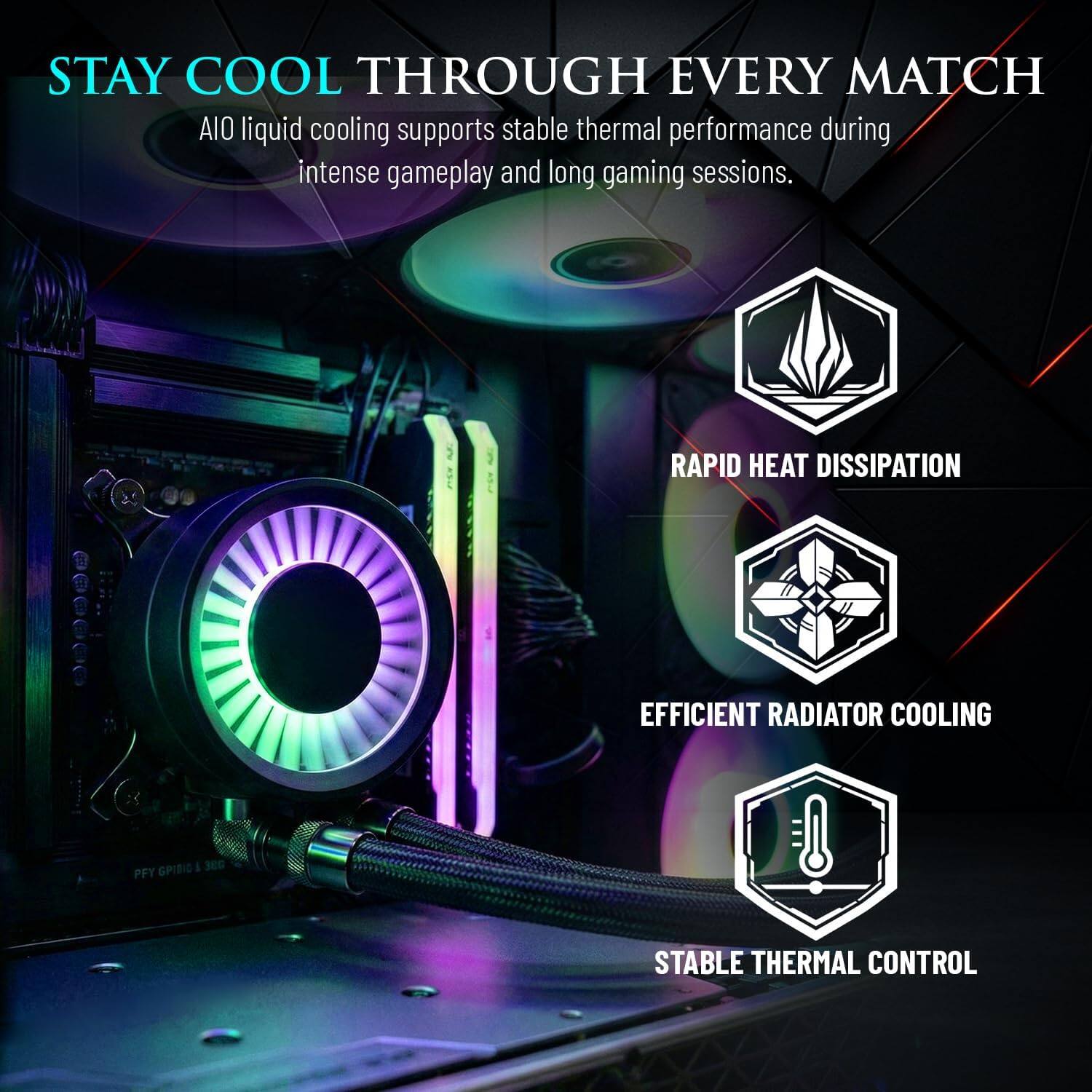 STAY COOL THROUGH EVERY MATCH  
AIO liquid cooling supports stable thermal performance during intense gameplay and long gaming sessions.  

RAPID HEAT DISSIPATION  
EFFICIENT RADIATOR COOLING  
STABLE THERMAL CONTROL