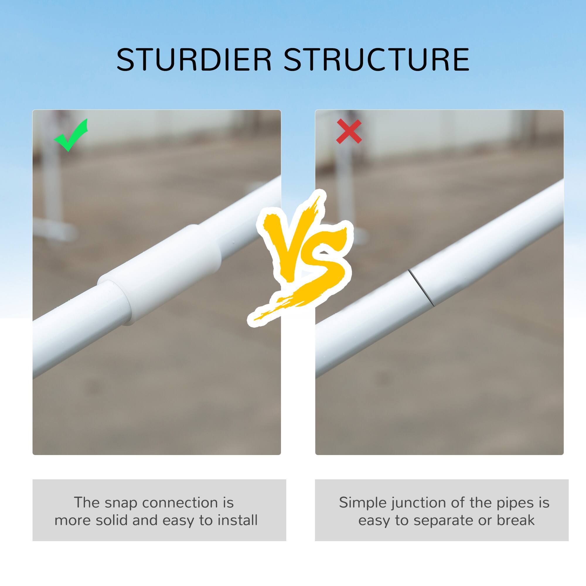 STURDIER STRUCTURE

✓ The snap connection is more solid and easy to install
✗ Simple junction of the pipes is easy to separate or break