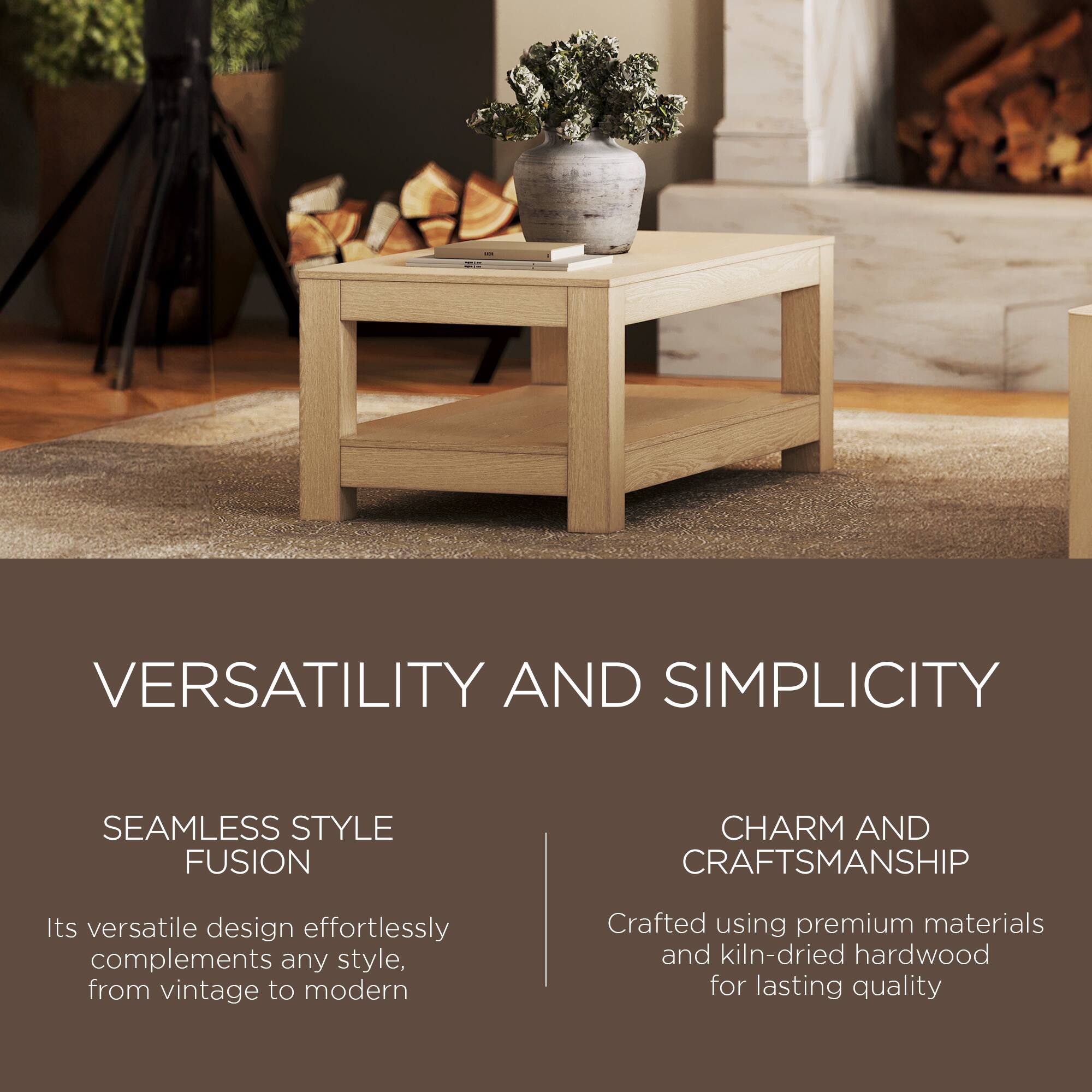 VERSATILITY AND SIMPLICITY

SEAMLESS STYLE FUSION  
Its versatile design effortlessly complements any style, from vintage to modern

CHARM AND CRAFTSMANSHIP  
Crafted using premium materials and kiln-dried hardwood for lasting quality