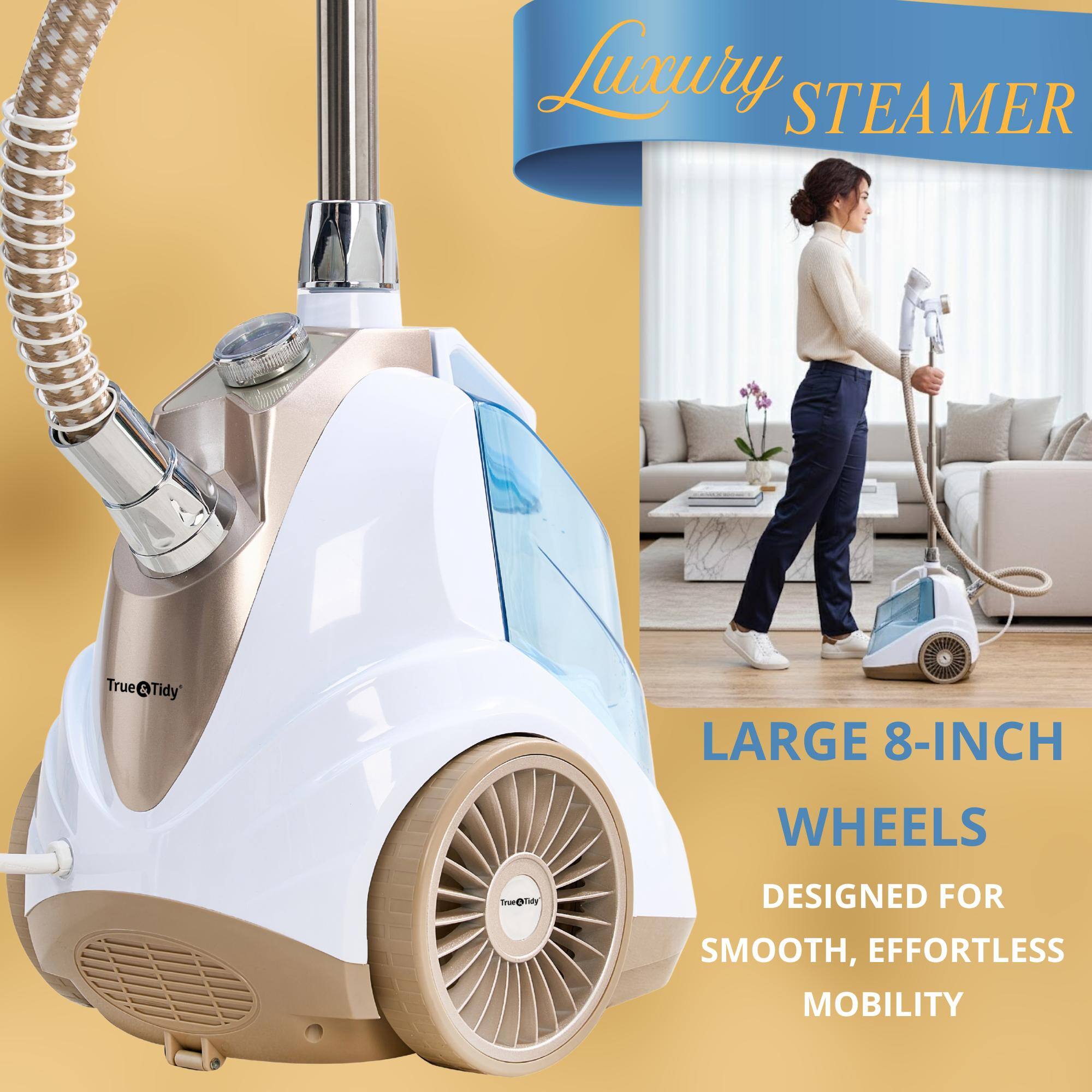 Luxury STEAMER  
True & Tidy  

LARGE 8-INCH WHEELS  
DESIGNED FOR SMOOTH, EFFORTLESS MOBILITY