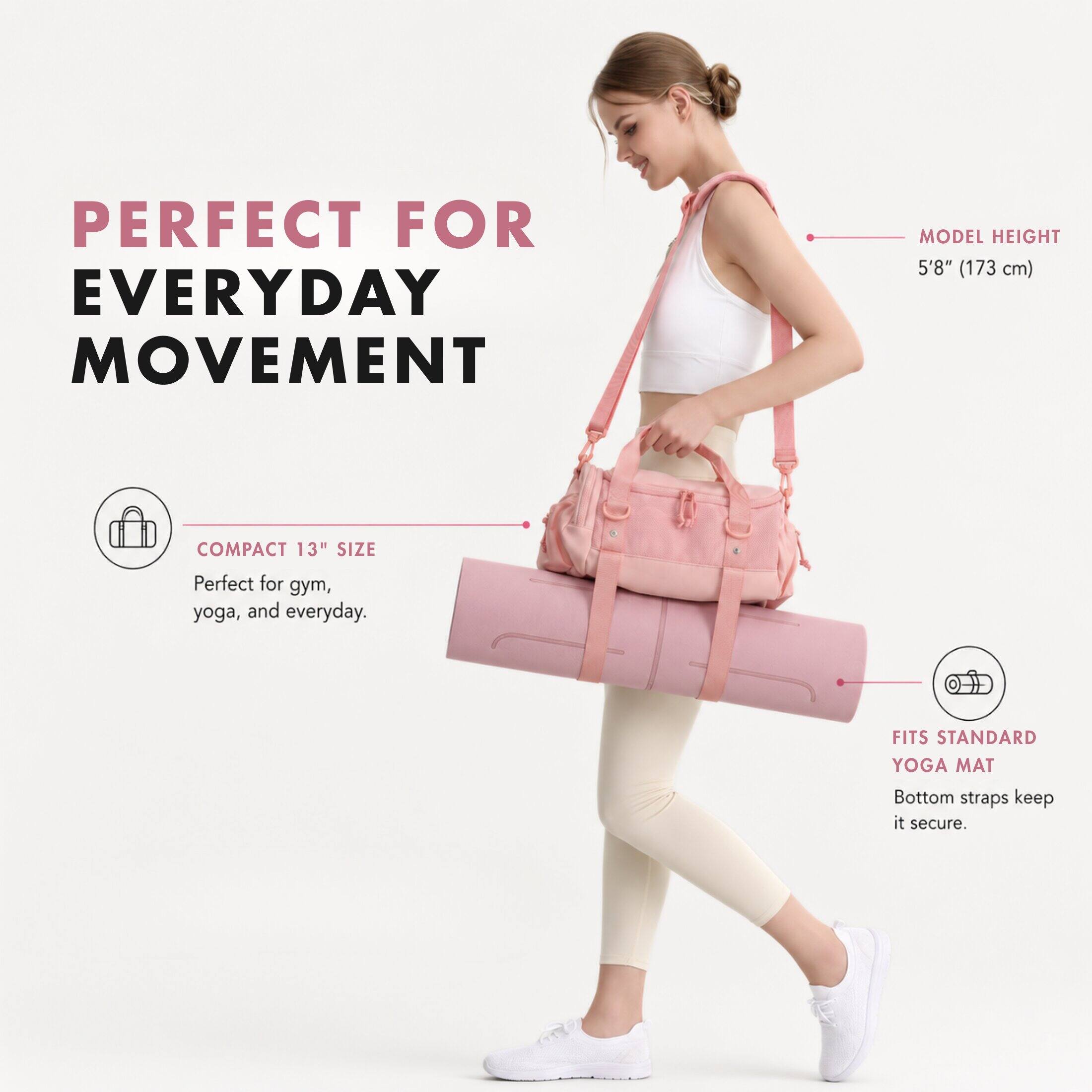 PERFECT FOR EVERYDAY MOVEMENT

MODEL HEIGHT 5'8" (173 cm)

COMPACT 13" SIZE
Perfect for gym, yoga, and everyday.

FITS STANDARD YOGA MAT
Bottom straps keep it secure.