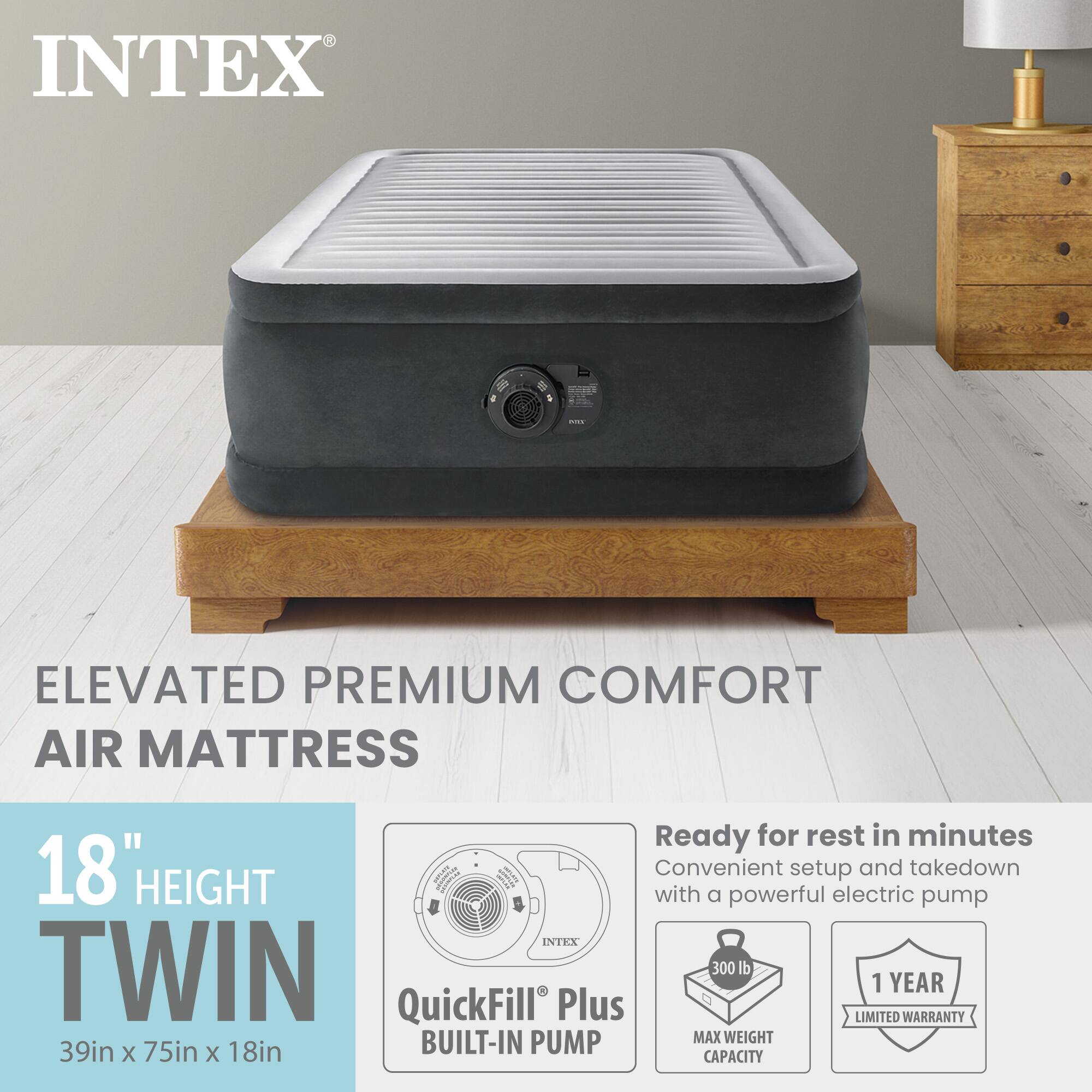 INTEX ELEVATED PREMIUM COMFORT AIR MATTRESS

18" HEIGHT TWIN
39in x 75in x 18in

Ready for rest in minutes
Convenient setup and takedown with a powerful electric pump

QuickFill Plus BUILT-IN PUMP

MAX WEIGHT CAPACITY 300 lb

1 YEAR LIMITED WARRANTY