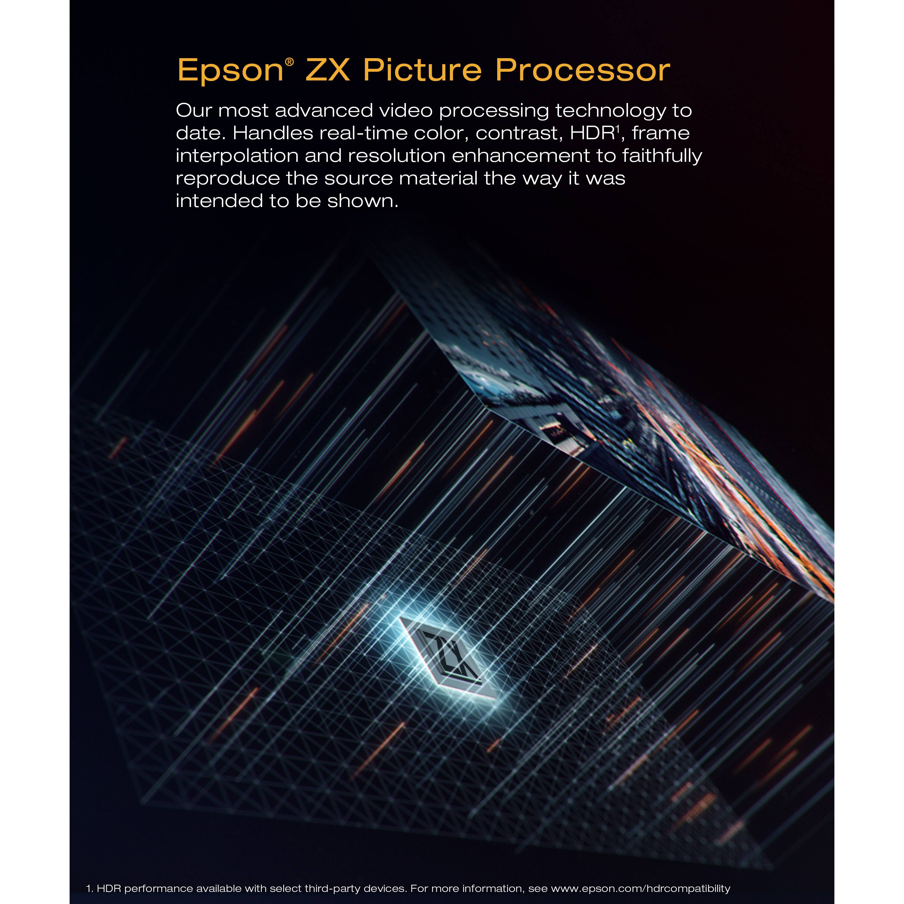 Epson® ZX Picture Processor

Our most advanced video processing technology to date. Handles real-time color, contrast, HDR¹, frame interpolation and resolution enhancement to faithfully reproduce the source material the way it was intended to be shown.

¹HDR performance available with select third-party devices. For more information, see www.epson.com/hdrcompatibility