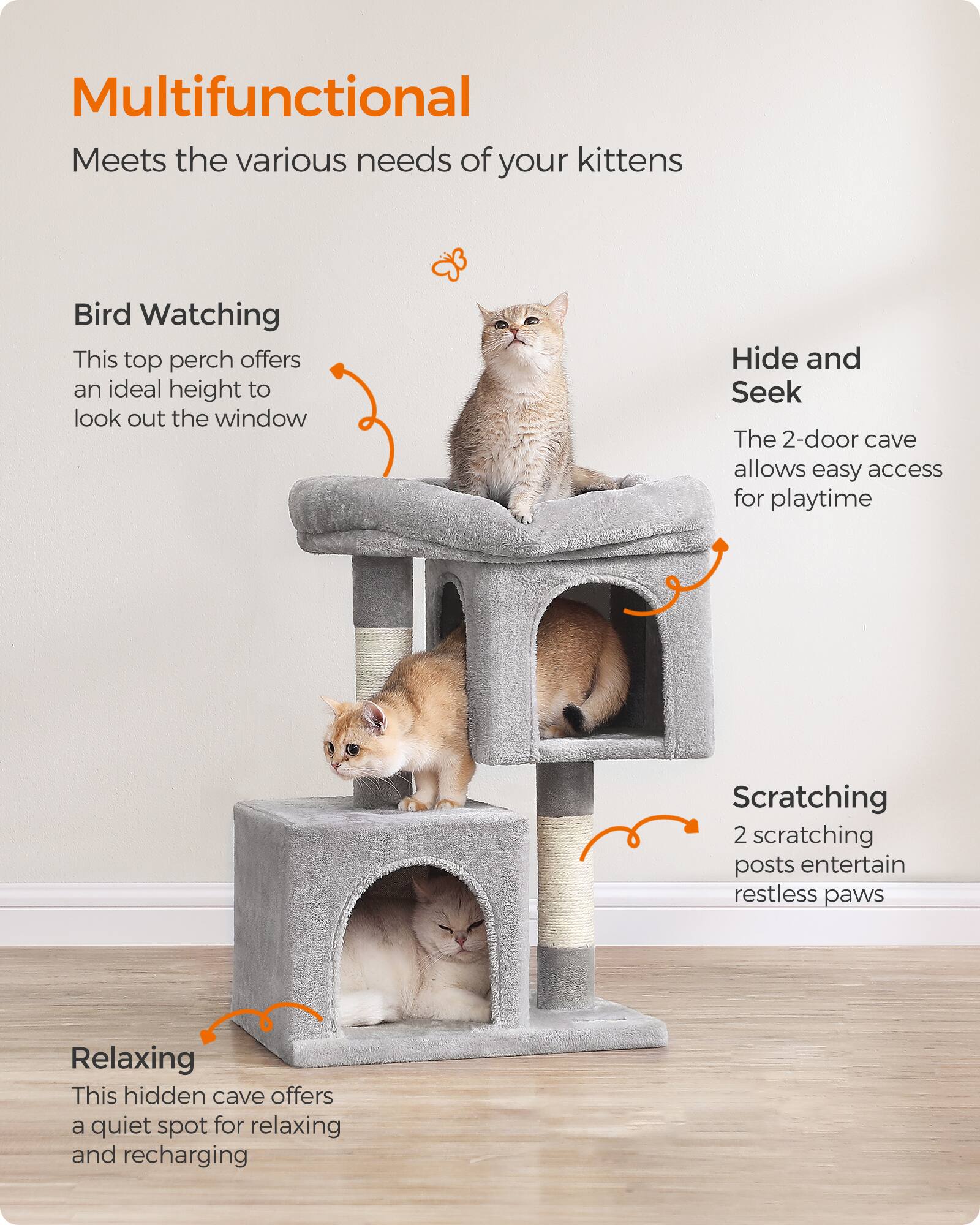 Multifunctional  
Meets the various needs of your kittens

Bird Watching  
This top perch offers an ideal height to look out the window

Hide and Seek  
The 2-door cave allows easy access for playtime

Scratching  
2 scratching posts entertain restless paws

Relaxing  
This hidden cave offers a quiet spot for relaxing and recharging